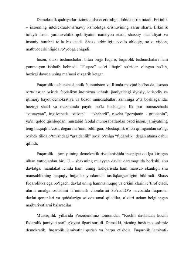 Demokratik qadriyatlar tizimida shaxs erkinligi alohida о‘rin tutadi. Erkinlik 
– insonning intellektual-ma’naviy kamolotga erishuvining zarur sharti. Erkinlik 
tufayli inson yaratuvchilik qobiliyatini namoyon etadi, shaxsiy mas’uliyat va 
insoniy burchni tо‘la his etadi. Shaxs erkinligi, avvalo ahloqiy, sо‘z, vijdon, 
matbuot erkinligida rо‘yobga chiqadi. 
Inson, shaxs tushunchalari bilan birga fuqaro, fuqarolik tushunchalari ham 
yonma-yon ishlatib kelinadi. “Fuqaro” sо‘zi “faqir” sо‘zidan olingan bо‘lib, 
hozirgi davrda uning ma’nosi о‘zgarib ketgan. 
Fuqarolik tushunchasi antik Yunoniston va Rimda mavjud bо‘lsa-da, asosan 
о‘rta asrlar oxirida feodalizm inqirozga uchrab, jamiyatdagi siyosiy, iqtisodiy va 
ijtimoiy hayot demokratiya va bozor munosabatlari zaminiga о‘ta boshlaganida, 
hozirgi shakl va mazmunda paydo bо‘la boshlagan. Ilk bor fransuzchada 
“situayyan”, inglizchada “sitizen” – “shaharli”, ruscha “gorojanin - grajdanin”, 
ya’ni qoloq qishloqdan, mustabid feodal munosabatlardan ozod inson, jamiyatning 
teng huquqli a’zosi, degan ma’noni bildirgan. Mustaqillik e’lon qilingandan sо‘ng, 
о‘zbek tilida о‘tmishdagi “grajdanlik” sо‘zi о‘rniga “fuqarolik” degan atama qabul 
qilindi. 
Fuqarolik – jamiyatning demokratik rivojlanishida insoniyat qо‘lga kiritgan 
ulkan yutuqlardan biri. U – shaxsning muayyan davlat qaramog‘ida bо‘lishi, shu 
davlatga, mamlakat ichida ham, uning tashqarisida ham mansub ekanligi, shu 
mansublikning huquqiy hujjatlar yordamida tasdiqlanganligini bildiradi. Shaxs 
fuqarolikka ega bо‘lgach, davlat uning hamma huquq va erkinliklarini e’tirof etadi, 
ularni amalga oshishini ta’minlash choralarini kо‘radi.О‘z navbatida fuqarolar 
davlat qonunlari va qoidalariga sо‘zsiz amal qiladilar, о‘zlari uchun belgilangan 
majburiyatlarni bajaradilar. 
Mustaqillik yillarida Prezidentimiz tomonidan “Kuchli davlatdan kuchli 
fuqarolik jamiyati sari” g‘oyasi ilgari surildi. Demakki, bizning bosh maqsadimiz 
demokratik, fuqarolik jamiyatini qurish va barpo etishdir. Fuqarolik jamiyati-
