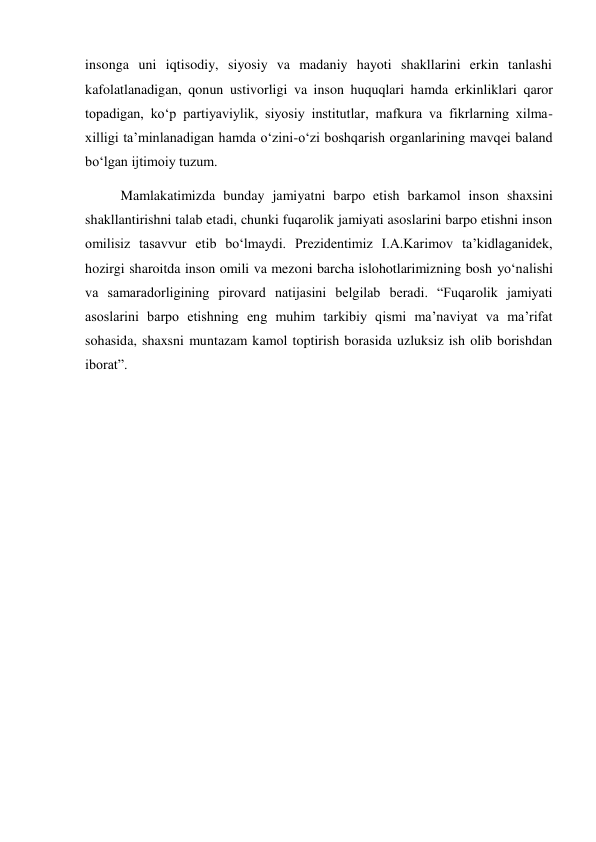 insonga uni iqtisodiy, siyosiy va madaniy hayoti shakllarini erkin tanlashi 
kafolatlanadigan, qonun ustivorligi va inson huquqlari hamda erkinliklari qaror 
topadigan, kо‘p partiyaviylik, siyosiy institutlar, mafkura va fikrlarning xilma-
xilligi ta’minlanadigan hamda о‘zini-о‘zi boshqarish organlarining mavqei baland 
bо‘lgan ijtimoiy tuzum.  
Mamlakatimizda bunday jamiyatni barpo etish barkamol inson shaxsini 
shakllantirishni talab etadi, chunki fuqarolik jamiyati asoslarini barpo etishni inson 
omilisiz tasavvur etib bо‘lmaydi. Prezidentimiz I.A.Karimov ta’kidlaganidek, 
hozirgi sharoitda inson omili va mezoni barcha islohotlarimizning bosh yо‘nalishi 
va samaradorligining pirovard natijasini belgilab beradi. “Fuqarolik jamiyati 
asoslarini barpo etishning eng muhim tarkibiy qismi ma’naviyat va ma’rifat 
sohasida, shaxsni muntazam kamol toptirish borasida uzluksiz ish olib borishdan 
iborat”. 
 
