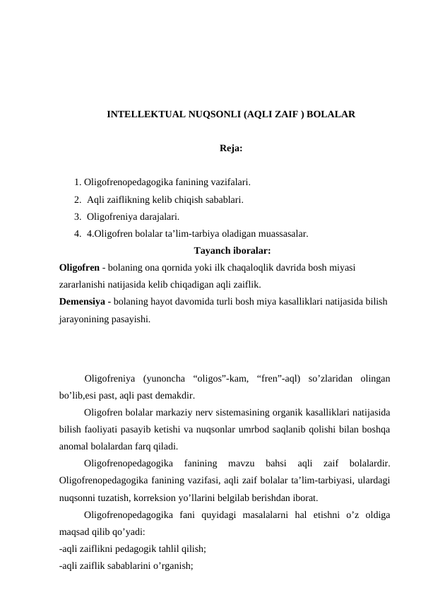 INTELLEKTUAL NUQSONLI (AQLI ZAIF ) BOLALAR 
Reja:
1. Oligofrenopedagogika fanining vazifalari.
2. Aqli zaiflikning kelib chiqish sabablari.
3. Oligofreniya darajalari.
4. 4.Oligofren bolalar ta’lim-tarbiya oladigan muassasalar.
 Tayanch iboralar:
Oligofren - bolaning ona qornida yoki ilk chaqaloqlik davrida bosh miyasi 
zararlanishi natijasida kelib chiqadigan aqli zaiflik.
Demensiya - bolaning hayot davomida turli bosh miya kasalliklari natijasida bilish 
jarayonining pasayishi.
Oligofreniya  (yunoncha  “oligos”-kam,  “fren”-aql)  so’zlaridan  olingan
bo’lib,esi past, aqli past demakdir. 
Oligofren bolalar markaziy nerv sistemasining organik kasalliklari natijasida
bilish faoliyati pasayib ketishi va nuqsonlar umrbod saqlanib qolishi bilan boshqa
anomal bolalardan farq qiladi. 
Oligofrenopedagogika  fanining  mavzu  bahsi  aqli  zaif  bolalardir.
Oligofrenopedagogika fanining vazifasi, aqli zaif bolalar ta’lim-tarbiyasi, ulardagi
nuqsonni tuzatish, korreksion yo’llarini belgilab berishdan iborat. 
Oligofrenopedagogika  fani  quyidagi  masalalarni  hal  etishni  o’z  oldiga
maqsad qilib qo’yadi:
-aqli zaiflikni pedagogik tahlil qilish; 
-aqli zaiflik sabablarini o’rganish;
