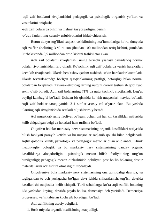 -aqli zaif bolalarni rivojlanishini pedagogik va psixologik o’rganish yo’llari va
vositalarini aniqlash;
-aqli zaif bolalarga bilim va mehnat tayyorgarligini berish;
-o’quv fanlarining xususiy uslubiyotlarini ishlab chiqarish.
Butun dunyo sog’likni saqlash tashkilotining ma’lumotlariga ko’ra, dunyoda
aqli zaiflar aholining 3 % ni son jihatdan 100 milliondan ortiq kishini, jumladan
O’zbekistonda 0,5 milliondan ortiq kishini tashkil etar ekan. 
 
Aqli zaif bolalarni rivojlanishi, uning birinchi yashash davridanoq normal
bolalar rivojlanishidan farq qiladi. Ko’pchilik aqli zaif bolalarda yurish harakatlari
kechikib rivojlanadi. Ularda beo’xshov qadam tashlash, sekin harakatlar kuzatiladi.
Ularda tevarak-atrofga bo’lgan qiziqishlarining pastligi, befarqligi bilan normal
bolalardan farqlanadi. Tevarak-atrofdagilarning nutqini darrov tushunish qobiliyati
sekin o’sib boradi. Aqli zaif bolalarning 71% da nutq kechikib rivojlanadi. Lug’at
boyligi kambag’al bo’ladi. Uchdan bir qismida ko’rish nuqsonlari mavjud bo’ladi.
Aqli zaif bolalar taraqqiyotida 3-4 sinflar asosiy rol o’ynar ekan. Bu yoshda
ularning aqli rivojlanishida sezilarli siljishlar ro’y beradi.
 
Aql murakkab ruhiy faoliyat bo’lgani uchun uni har xil kasalliklar natijasida
kelib chiqadigan belgi va holatlari ham turlicha bo’ladi.
Oligofren bolalar markaziy nerv sistemasining organik kasalliklari natijasida
bilish faoliyati pasayib ketishi va bu nuqsonlar saqlanib qolishi bilan belgilanadi.
Aqliy qoloqlik klinik, psixologik va pedagogik mezonlar bilan aniqlanadi. Klinik
mezon-aqliy  qoloqlik  va  bu  markaziy  nerv  sistemasining  qanday  organic
kasalliklarga  aloqadorligini;  psixologik  mezon  bilish  faoliyatining  turg’un
buzilganligi; pedagogik mezon o’zlashtirish qobiliyati past bo’lib bolaning dastur
materilallarini o’zlashtira olmasligini ifodalaydi.
Oligofreniya bola markaziy nerv sistemasining ona qornidaligi davrida, va
tugilgandan to uch yoshgacha bo’lgan davr ichida shikastlanish, tug’ish davrida
kasallanishi natijasida kelib chiqadi. Turli sabablarga ko’ra aqli zaiflik bolaning
ikki yoshidan keyingi davrida paydo bo’lsa, demensiya deb yuritiladi. Demensiya
progressev, ya’ni tabiatan kuchayib boradigan bo’ladi. 
Aqli zaiflikning asosiy belgilari.
1. Bosh miyada organik buzilishning mavjudligi.

