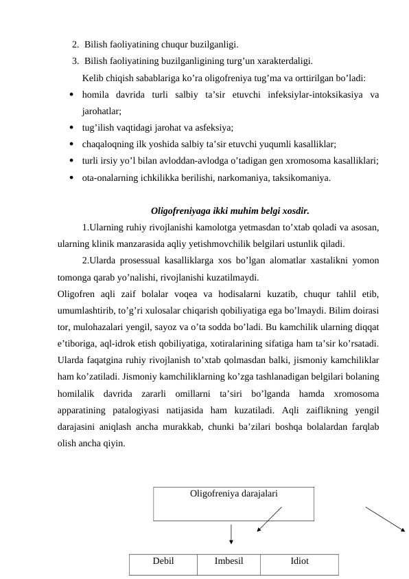 2. Bilish faoliyatining chuqur buzilganligi.
3. Bilish faoliyatining buzilganligining turg’un xarakterdaligi.
Kelib chiqish sabablariga ko’ra oligofreniya tug’ma va orttirilgan bo’ladi:

homila  davrida  turli  salbiy  ta’sir  etuvchi  infeksiylar-intoksikasiya  va
jarohatlar;

tug’ilish vaqtidagi jarohat va asfeksiya;

chaqaloqning ilk yoshida salbiy ta’sir etuvchi yuqumli kasalliklar; 

turli irsiy yo’l bilan avloddan-avlodga o’tadigan gen xromosoma kasalliklari;

ota-onalarning ichkilikka berilishi, narkomaniya, taksikomaniya.
Oligofreniyaga ikki muhim belgi xosdir.
1.Ularning ruhiy rivojlanishi kamolotga yetmasdan to’xtab qoladi va asosan,
ularning klinik manzarasida aqliy yetishmovchilik belgilari ustunlik qiladi.
2.Ularda prosessual kasalliklarga xos bo’lgan alomatlar xastalikni yomon
tomonga qarab yo’nalishi, rivojlanishi kuzatilmaydi.
Oligofren  aqli  zaif  bolalar  voqea  va  hodisalarni  kuzatib,  chuqur  tahlil  etib,
umumlashtirib, to’g’ri xulosalar chiqarish qobiliyatiga ega bo’lmaydi. Bilim doirasi
tor, mulohazalari yengil, sayoz va o’ta sodda bo’ladi. Bu kamchilik ularning diqqat
e’tiboriga, aql-idrok etish qobiliyatiga, xotiralarining sifatiga ham ta’sir ko’rsatadi.
Ularda faqatgina ruhiy rivojlanish to’xtab qolmasdan balki, jismoniy kamchiliklar
ham ko’zatiladi. Jismoniy kamchiliklarning ko’zga tashlanadigan belgilari bolaning
homilalik  davrida  zararli  omillarni  ta’siri  bo’lganda  hamda  xromosoma
apparatining  patalogiyasi  natijasida  ham  kuzatiladi.  Aqli  zaiflikning  yengil
darajasini aniqlash ancha murakkab, chunki ba’zilari boshqa bolalardan farqlab
olish ancha qiyin. 
Oligofreniya darajalari
Debil
Imbesil
Idiot
