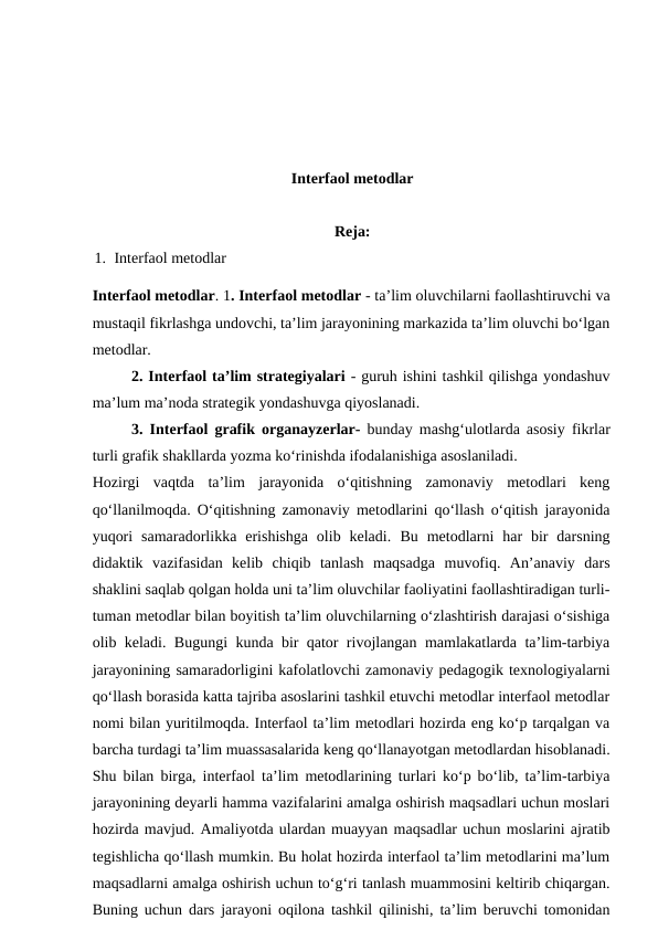 Interfaol metodlar
Reja: 
1. Interfaol metodlar
Interfaol metodlar. 1. Interfaol metodlar - ta’lim oluvchilarni faollashtiruvchi va
mustaqil fikrlashga undovchi, ta’lim jarayonining markazida ta’lim oluvchi bo‘lgan
metodlar. 
2. Interfaol ta’lim strategiyalari - guruh ishini tashkil qilishga yondashuv
ma’lum ma’noda strategik yondashuvga qiyoslanadi. 
3. Interfaol grafik organayzerlar- bunday mashg‘ulotlarda asosiy fikrlar
turli grafik shakllarda yozma ko‘rinishda ifodalanishiga asoslaniladi. 
Hozirgi  vaqtda  ta’lim  jarayonida  o‘qitishning  zamonaviy  metodlari  keng
qo‘llanilmoqda. O‘qitishning zamonaviy metodlarini qo‘llash o‘qitish jarayonida
yuqori  samaradorlikka  erishishga  olib  keladi.  Bu  metodlarni  har  bir  darsning
didaktik  vazifasidan  kelib  chiqib  tanlash  maqsadga  muvofiq.  An’anaviy  dars
shaklini saqlab qolgan holda uni ta’lim oluvchilar faoliyatini faollashtiradigan turli-
tuman metodlar bilan boyitish ta’lim oluvchilarning o‘zlashtirish darajasi o‘sishiga
olib keladi. Bugungi kunda bir qator rivojlangan mamlakatlarda ta’lim-tarbiya
jarayonining samaradorligini kafolatlovchi zamonaviy pedagogik texnologiyalarni
qo‘llash borasida katta tajriba asoslarini tashkil etuvchi metodlar interfaol metodlar
nomi bilan yuritilmoqda. Interfaol ta’lim metodlari hozirda eng ko‘p tarqalgan va
barcha turdagi ta’lim muassasalarida keng qo‘llanayotgan metodlardan hisoblanadi.
Shu bilan birga, interfaol ta’lim metodlarining turlari ko‘p bo‘lib, ta’lim-tarbiya
jarayonining deyarli hamma vazifalarini amalga oshirish maqsadlari uchun moslari
hozirda mavjud. Amaliyotda ulardan muayyan maqsadlar uchun moslarini ajratib
tegishlicha qo‘llash mumkin. Bu holat hozirda interfaol ta’lim metodlarini ma’lum
maqsadlarni amalga oshirish uchun to‘g‘ri tanlash muammosini keltirib chiqargan.
Buning uchun dars jarayoni oqilona tashkil qilinishi, ta’lim beruvchi tomonidan
