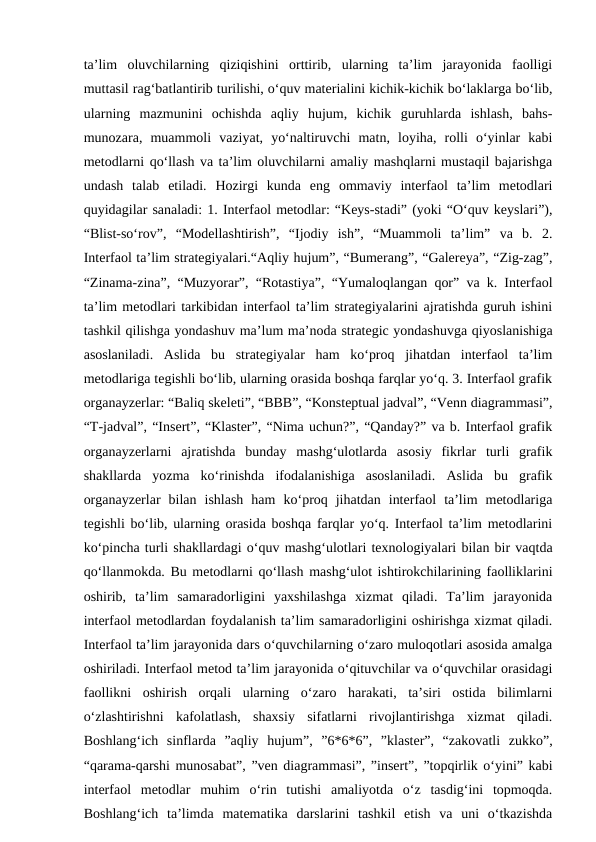 ta’lim  oluvchilarning  qiziqishini  orttirib,  ularning  ta’lim  jarayonida  faolligi
muttasil rag‘batlantirib turilishi, o‘quv materialini kichik-kichik bo‘laklarga bo‘lib,
ularning  mazmunini  ochishda  aqliy  hujum,  kichik  guruhlarda  ishlash,  bahs-
munozara,  muammoli  vaziyat,  yo‘naltiruvchi  matn,  loyiha,  rolli  o‘yinlar  kabi
metodlarni qo‘llash va ta’lim oluvchilarni amaliy mashqlarni mustaqil bajarishga
undash  talab  etiladi.  Hozirgi  kunda  eng  ommaviy  interfaol  ta’lim  metodlari
quyidagilar sanaladi: 1. Interfaol metodlar: “Keys-stadi” (yoki “O‘quv keyslari”),
“Blist-so‘rov”,  “Modellashtirish”,  “Ijodiy  ish”,  “Muammoli  ta’lim”  va  b.  2.
Interfaol ta’lim strategiyalari.“Aqliy hujum”, “Bumerang”, “Galereya”, “Zig-zag”,
“Zinama-zina”, “Muzyorar”, “Rotastiya”, “Yumaloqlangan qor” va k. Interfaol
ta’lim metodlari tarkibidan interfaol ta’lim strategiyalarini ajratishda guruh ishini
tashkil qilishga yondashuv ma’lum ma’noda strategic yondashuvga qiyoslanishiga
asoslaniladi.  Aslida  bu  strategiyalar  ham  ko‘proq  jihatdan  interfaol  ta’lim
metodlariga tegishli bo‘lib, ularning orasida boshqa farqlar yo‘q. 3. Interfaol grafik
organayzerlar: “Baliq skeleti”, “BBB”, “Konsteptual jadval”, “Venn diagrammasi”,
“T-jadval”, “Insert”, “Klaster”, “Nima uchun?”, “Qanday?” va b. Interfaol grafik
organayzerlarni  ajratishda  bunday  mashg‘ulotlarda  asosiy  fikrlar  turli  grafik
shakllarda  yozma  ko‘rinishda  ifodalanishiga  asoslaniladi.  Aslida  bu  grafik
organayzerlar  bilan  ishlash  ham  ko‘proq  jihatdan  interfaol  ta’lim  metodlariga
tegishli bo‘lib, ularning orasida boshqa farqlar yo‘q. Interfaol ta’lim metodlarini
ko‘pincha turli shakllardagi o‘quv mashg‘ulotlari texnologiyalari bilan bir vaqtda
qo‘llanmokda. Bu metodlarni qo‘llash mashg‘ulot ishtirokchilarining faolliklarini
oshirib,  ta’lim  samaradorligini  yaxshilashga  xizmat  qiladi.  Ta’lim  jarayonida
interfaol metodlardan foydalanish ta’lim samaradorligini oshirishga xizmat qiladi.
Interfaol ta’lim jarayonida dars o‘quvchilarning o‘zaro muloqotlari asosida amalga
oshiriladi. Interfaol metod ta’lim jarayonida o‘qituvchilar va o‘quvchilar orasidagi
faollikni  oshirish  orqali  ularning  o‘zaro  harakati,  ta’siri  ostida  bilimlarni
o‘zlashtirishni  kafolatlash,  shaxsiy  sifatlarni  rivojlantirishga  xizmat  qiladi.
Boshlang‘ich  sinflarda  ”aqliy  hujum”,  ”6*6*6”,  ”klaster”,  “zakovatli  zukko”,
“qarama-qarshi munosabat”, ”ven diagrammasi”, ”insert”, ”topqirlik o‘yini” kabi
interfaol  metodlar  muhim  o‘rin  tutishi  amaliyotda  o‘z  tasdig‘ini  topmoqda.
Boshlang‘ich  ta’limda  matematika  darslarini  tashkil  etish  va  uni  o‘tkazishda
