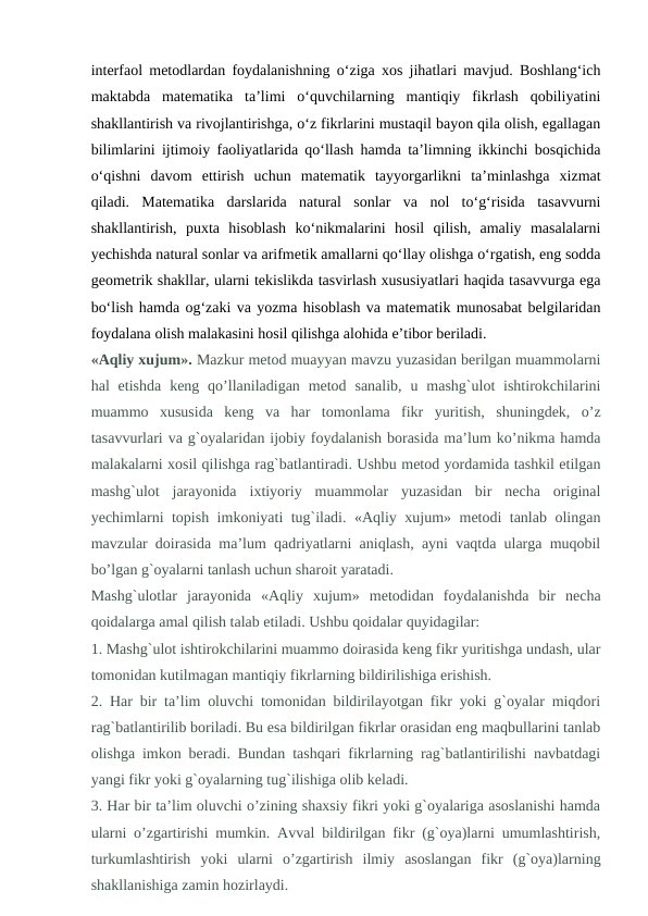 interfaol metodlardan foydalanishning o‘ziga xos jihatlari mavjud. Boshlang‘ich
maktabda  matematika  ta’limi  o‘quvchilarning  mantiqiy  fikrlash  qobiliyatini
shakllantirish va rivojlantirishga, o‘z fikrlarini mustaqil bayon qila olish, egallagan
bilimlarini ijtimoiy faoliyatlarida qo‘llash hamda ta’limning ikkinchi bosqichida
o‘qishni  davom  ettirish  uchun  matematik  tayyorgarlikni  ta’minlashga  xizmat
qiladi.  Matematika  darslarida  natural  sonlar  va  nol  to‘g‘risida  tasavvurni
shakllantirish,  puxta  hisoblash  ko‘nikmalarini  hosil  qilish,  amaliy  masalalarni
yechishda natural sonlar va arifmetik amallarni qo‘llay olishga o‘rgatish, eng sodda
geometrik shakllar, ularni tekislikda tasvirlash xususiyatlari haqida tasavvurga ega
bo‘lish hamda og‘zaki va yozma hisoblash va matematik munosabat belgilaridan
foydalana olish malakasini hosil qilishga alohida e’tibor beriladi.
«Aqliy xujum». Mazkur metod muayyan mavzu yuzasidan berilgan muammolarni
hal  etishda  keng qo’llaniladigan metod  sanalib,  u  mashg`ulot  ishtirokchilarini
muammo  xususida  keng  va  har  tomonlama  fikr  yuritish,  shuningdek,  o’z
tasavvurlari va g`oyalaridan ijobiy foydalanish borasida ma’lum ko’nikma hamda
malakalarni xosil qilishga rag`batlantiradi. Ushbu metod yordamida tashkil etilgan
mashg`ulot  jarayonida  ixtiyoriy  muammolar  yuzasidan  bir  necha  original
yechimlarni topish imkoniyati tug`iladi. «Aqliy xujum» metodi tanlab olingan
mavzular doirasida ma’lum qadriyatlarni aniqlash, ayni vaqtda ularga muqobil
bo’lgan g`oyalarni tanlash uchun sharoit yaratadi.
Mashg`ulotlar  jarayonida  «Aqliy  xujum»  metodidan  foydalanishda  bir  necha
qoidalarga amal qilish talab etiladi. Ushbu qoidalar quyidagilar:
1. Mashg`ulot ishtirokchilarini muammo doirasida keng fikr yuritishga undash, ular
tomonidan kutilmagan mantiqiy fikrlarning bildirilishiga erishish.
2. Har bir ta’lim oluvchi tomonidan bildirilayotgan fikr yoki g`oyalar miqdori
rag`batlantirilib boriladi. Bu esa bildirilgan fikrlar orasidan eng maqbullarini tanlab
olishga imkon beradi. Bundan tashqari fikrlarning rag`batlantirilishi navbatdagi
yangi fikr yoki g`oyalarning tug`ilishiga olib keladi.
3. Har bir ta’lim oluvchi o’zining shaxsiy fikri yoki g`oyalariga asoslanishi hamda
ularni o’zgartirishi mumkin. Avval bildirilgan fikr (g`oya)larni umumlashtirish,
turkumlashtirish  yoki  ularni  o’zgartirish  ilmiy  asoslangan  fikr  (g`oya)larning
shakllanishiga zamin hozirlaydi.
