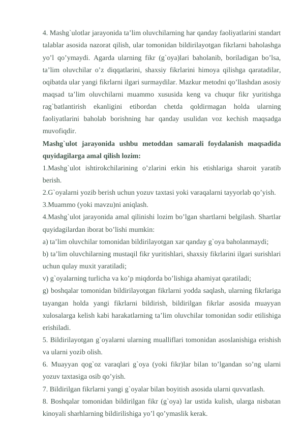 4. Mashg`ulotlar jarayonida ta’lim oluvchilarning har qanday faoliyatlarini standart
talablar asosida nazorat qilish, ular tomonidan bildirilayotgan fikrlarni baholashga
yo’l qo’ymaydi. Agarda ularning fikr (g`oya)lari baholanib, boriladigan bo’lsa,
ta’lim oluvchilar o’z diqqatlarini, shaxsiy fikrlarini himoya qilishga qaratadilar,
oqibatda ular yangi fikrlarni ilgari surmaydilar. Mazkur metodni qo’llashdan asosiy
maqsad ta’lim oluvchilarni muammo xususida  keng va chuqur fikr yuritishga
rag`batlantirish  ekanligini  etibordan  chetda  qoldirmagan  holda  ularning
faoliyatlarini  baholab  borishning  har  qanday  usulidan  voz  kechish  maqsadga
muvofiqdir.
Mashg`ulot  jarayonida  ushbu  metoddan  samarali  foydalanish  maqsadida
quyidagilarga amal qilish lozim:
1.Mashg`ulot  ishtirokchilarining  o’zlarini  erkin  his  etishlariga  sharoit  yaratib
berish.
2.G`oyalarni yozib berish uchun yozuv taxtasi yoki varaqalarni tayyorlab qo’yish.
3.Muammo (yoki mavzu)ni aniqlash.
4.Mashg`ulot jarayonida amal qilinishi lozim bo’lgan shartlarni belgilash. Shartlar
quyidagilardan iborat bo’lishi mumkin:
a) ta’lim oluvchilar tomonidan bildirilayotgan xar qanday g`oya baholanmaydi;
b) ta’lim oluvchilarning mustaqil fikr yuritishlari, shaxsiy fikrlarini ilgari surishlari
uchun qulay muxit yaratiladi;
v) g`oyalarning turlicha va ko’p miqdorda bo’lishiga ahamiyat qaratiladi;
g) boshqalar tomonidan bildirilayotgan fikrlarni yodda saqlash, ularning fikrlariga
tayangan  holda  yangi  fikrlarni  bildirish,  bildirilgan  fikrlar  asosida  muayyan
xulosalarga kelish kabi harakatlarning ta’lim oluvchilar tomonidan sodir etilishiga
erishiladi.
5. Bildirilayotgan g`oyalarni ularning mualliflari tomonidan asoslanishiga erishish
va ularni yozib olish.
6. Muayyan qog`oz varaqlari g`oya (yoki fikr)lar bilan to’lgandan so’ng ularni
yozuv taxtasiga osib qo’yish.
7. Bildirilgan fikrlarni yangi g`oyalar bilan boyitish asosida ularni quvvatlash.
8. Boshqalar tomonidan bildirilgan fikr (g`oya) lar ustida kulish, ularga nisbatan
kinoyali sharhlarning bildirilishiga yo’l qo’ymaslik kerak.
