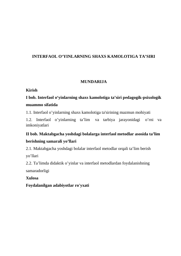 INTERFAOL O‘YINLARNING SHAXS KAMOLOTIGA TA’SIRI
MUNDARIJA
Kirish 
I bob. Interfaol o‘yinlarning shaxs kamolotiga ta’siri pedagogik-psixologik
muammo sifatida
1.1. Interfaol o’yinlarning shaxs kamolotiga ta'sirining mazmun mohiyati
1.2. Interfaol  o’yinlarning  ta’lim  va  tarbiya  jarayonidagi  o’rni  va
imkoniyatlari
II bob. Maktabgacha yoshdagi bolalarga interfaol metodlar asosida ta’lim 
berishning samarali yo’llari 
2.1. Maktabgacha yoshdagi bolalar interfaol metodlar orqali ta’lim berish 
yo’llari 
2.2. Ta’limda didaktik o’yinlar va interfaol metodlardan foydalanishning 
samaradorligi
Xulosa
Foydalanilgan adabiyotlar ro'yxati
