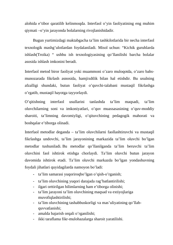 alohida e’tibor qaratilib kelinmoqda. Interfaol o’yin faoliyatining eng muhim
qiymati –o’yin jarayonda bolalarning rivojlanishidadir.
Bugun yurtimizdagi maktabgacha ta’lim tashkilotlarida bir necha interfaol
texnologik mashg’ulotlardan foydalaniladi. Misol uchun: “Kichik guruhlarda
ishlash(Troika)  “  ushbu  ish  texnologiyasining  qo’llanilishi  barcha  bolalar
asosida ishlash imkonini beradi.
Interfaol metod biror faoliyat yoki muammoni o’zaro muloqotda, o’zaro bahs-
munozarada  fikrlash  asnosida,  hamjixdtlik  bilan  hal  etishdir.  Bu  usulning
afzalligi  shundaki,  butun  faoliyat  o’quvchi-talabani  mustaqil  fikrlashga
o’rgatib, mustaqil hayotga tayyorlaydi.
O’qitishning  interfaol  usullarini  tanlashda  ta’lim  maqsadi,  ta’lim
oluvchilarning  soni  va  imkoniyatlari,  o’quv  muassasasining  o’quv-moddiy
sharoiti,  ta’limning  davomiyligi,  o’qituvchining  pedagogik  mahorati  va
boshqalar e’tiborga olinadi.
Interfaol metodlar deganda – ta’lim oluvchilarni faollashtiruvchi va mustaqil
fikrlashga  undovchi, ta’lim  jarayonining markazida  ta’lim  oluvchi  bo’lgan
metodlar  tushuniladi. Bu  metodlar  qo’llanilganda  ta’lim  beruvchi  ta’lim
oluvchini  faol  ishtirok  etishga  chorlaydi.  Ta’lim  oluvchi  butun  jarayon
davomida ishtirok  etadi. Ta’lim  oluvchi  markazda  bo’lgan yondashuvning
foydali jihatlari quyidagilarda namoyon bo’ladi:
-
ta’lim samarasi yuqoriroqbo’lgan o’qish-o’rganish;
-
ta’lim oluvchining yuqori darajada rag’batlantirilishi;
-
ilgari orttirilgan bilimlarning ham e’tiborga olinishi;
-
ta’lim jarayoni ta’lim oluvchining maqsad va extiyojlariga 
muvofiqlashtirilishi;
-
ta’lim oluvchining tashabbuskorligi va mas’uliyatining qo’llab-
quvvatlanishi;
-
amalda bajarish orqali o’rganilishi;
-
ikki taraflama fikr-mulohazalarga sharoit yaratilishi.
