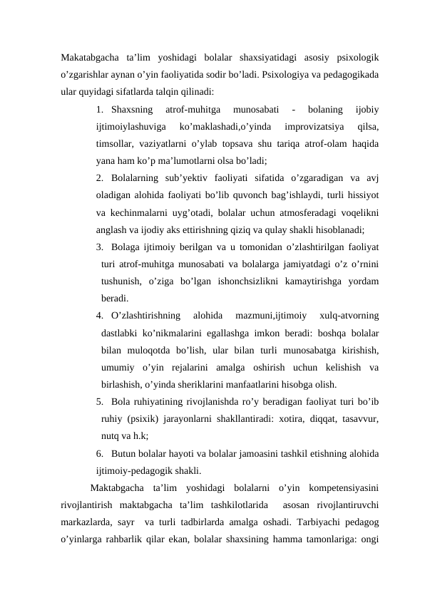 Makatabgacha  ta’lim  yoshidagi  bolalar  shaxsiyatidagi  asosiy  psixologik
o’zgarishlar aynan o’yin faoliyatida sodir bo’ladi. Psixologiya va pedagogikada
ular quyidagi sifatlarda talqin qilinadi: 
1. Shaxsning  atrof-muhitga  munosabati  -  bolaning  ijobiy
ijtimoiylashuviga  ko’maklashadi,o’yinda  improvizatsiya  qilsa,
timsollar, vaziyatlarni o’ylab topsava shu tariqa atrof-olam haqida
yana ham ko’p ma’lumotlarni olsa bo’ladi;
2. Bolalarning  sub’yektiv  faoliyati  sifatida  o’zgaradigan  va  avj
oladigan alohida faoliyati bo’lib quvonch bag’ishlaydi, turli hissiyot
va kechinmalarni uyg’otadi, bolalar uchun atmosferadagi voqelikni
anglash va ijodiy aks ettirishning qiziq va qulay shakli hisoblanadi;
3. Bolaga ijtimoiy berilgan va u tomonidan o’zlashtirilgan faoliyat
turi atrof-muhitga munosabati va bolalarga jamiyatdagi o’z o’rnini
tushunish,  o’ziga  bo’lgan  ishonchsizlikni  kamaytirishga  yordam
beradi.
4. O’zlashtirishning  alohida  mazmuni,ijtimoiy  xulq-atvorning
dastlabki ko’nikmalarini egallashga imkon beradi: boshqa bolalar
bilan  muloqotda  bo’lish,  ular  bilan  turli  munosabatga  kirishish,
umumiy  o’yin  rejalarini  amalga  oshirish  uchun  kelishish  va
birlashish, o’yinda sheriklarini manfaatlarini hisobga olish.
5. Bola ruhiyatining rivojlanishda ro’y beradigan faoliyat turi bo’ib
ruhiy (psixik) jarayonlarni shakllantiradi: xotira, diqqat, tasavvur,
nutq va h.k;
6. Butun bolalar hayoti va bolalar jamoasini tashkil etishning alohida
ijtimoiy-pedagogik shakli.
 Maktabgacha  ta’lim  yoshidagi  bolalarni  o’yin  kompetensiyasini
rivojlantirish  maktabgacha  ta’lim  tashkilotlarida   asosan  rivojlantiruvchi
markazlarda, sayr  va turli tadbirlarda amalga oshadi. Tarbiyachi pedagog
o’yinlarga rahbarlik qilar ekan, bolalar shaxsining hamma tamonlariga: ongi
