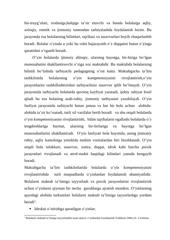his-truyg’ulari,  irodasiga,hulqiga  ta’sir  etuvchi  va  bunda  bolalarga  aqliy,
axloqiy, estetik va jismoniy tomondan tarbiyalashda foydalanish lozim. Bu
jarayonda esa bolalarning bilimlari, tajribasi va tasavvurlari boyib chuqurlashib
boradi. Bolalar o’yinda u yoki bu rolni bajarayotib o’z diqqatini butun o’yinga
qaratishni o’rganib boradi. 
O’yin bolalarda ijtimoiy ahloqiy, ularning hayotga, bir-biriga bo’lgan
munosabatini shakllantiruvchi o’ziga xoz maktabdir. Bu maktabda bolalarning
bilimli  bo’lishida  tarbiyachi  pedagogning  o’rni  katta.  Maktabgacha  ta’lim
tashkilotida  bolalarning  o’yin  kompetensiyasini  rivojlantirish,o’yin
jarayonlarini tashkillashtirishni tarbiyachisiz tasavvur qilib bo’lmaydi. O’yin
jarayonida tarbiyachi bolalarda quvnoq kayfiyat yaratadi, ijobiy ruhiyat hosil
qiladi  bu esa  bolaning  asab-ruhiy,  jismoniy  tarbiyasini  yaxshilaydi.  O’yin
faoliyat jarayonida tarbiyachi butun jamoa va har bir bola uchun  alohida-
alohida ta’sir ko’rsatadi, turli xil vazifalar berib boradi   va shu orqali bolalarda
o’yin kompetensiyasini rivojlantirishi,  bilim tajribalarni egallashi bolalarda o’z
tengdoshlariga  hurmat,  ularning  bir-birlariga  va  hayotga  bo’lgan
munosabatlarini shakllantiradi.  O’yin faoliyati bola hayotida, uning jismoniy
ruhiy, aqliy kamolotga yetishida muhim vositalardan biri hisoblanadi. O’yin
orqali  bola  tafakkuri,  tasavvur,  xotira,  diqqat,  idrok  kabi  barcha  psixik
jarayonlari  rivojlanadi  va  atrof-muhit  haqidagi  bilimlari  yanada  kengayib
boradi. 
Maktabgacha  ta’lim  tashkilotlarida  bolalarda  o’yin  kompetensiyasini
rivojlantirishda   turli  maqsadlarda  o’yinlardan  foydalanish  ahamiyatlidir.
Bolalarni maktab ta’limiga tayyorlash va psixik jarayonlarini rivojlantirish
uchun o’yinlarni qiyosan bir necha  guruhlarga ajratish mumkin. O’yinlarning
quyidagi alohida turkumlari bolalarni maktab ta’limiga tayyorlashga yordam
beradi2:

Idrokni o’stirishga qaratilgan o’yinlar;
2 Bolalarni maktab ta’limiga tayyorlashda noan’anaviy o’yinlardan foydalanish Toshkent-2004 yil. 3-4-betlar
