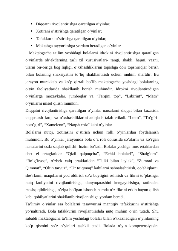 
Diqqatni rivojlantirishga qaratilgan o’yinlar;

Xotirani o’stirishga qaratilgan o’yinlar;

Tafakkurni o’stirishga qaratilgan o’yinlar;

Maktabga tayyorlashga yordam beradigan o’yinlar
  Maktabgacha ta’lim yoshidagi bolalarni idrokini rivojlantirishga qaratilgan
o’yinlarda ob’ektlarning turli xil xususiyatlari- rangi, shakli, hajmi, vazni,
ularni bir-biriga bog’liqligi, o’xshashliklarini topishga doir topshiriqlar berish
bilan bolaning shaxsiyatini  to’liq shakllantirish uchun muhim shartdir. Bu
jarayon murakkab va ko’p qirrali bo’lib maktabgacha yoshdagi bolalarning
o’yin  faoliyatlarida  shakllanib  borish  muhimdir.  Idrokni  rivojlantiradigan
o’yinlarga  mozaykalar,  jumboqlar  va  “Farqini  top”,  “Labirint”,  “Matn”
o’yinlarni misol qilish mumkin.
Diqqatni rivojlantirishga qaratilgan o’yinlar narsalarni diqqat bilan kuzatish,
taqqoslash farqi va o’xshashliklarini aniqlash talab etiladi. “Lotto”, “To’g’ri-
noto’g’ri”, “Xameleon”, “Naqsh chiz” kabi o’yinlar
Bolalarni  nutqi,  xotirasini  o’stirish  uchun  rolli  o’yinlardan  foydalanish
muhimdir. Bu o’yinlar jarayonida bola o’z roli doirasida so’zlarni va ko’rgan
narsalarini esda saqlab qolishi  lozim bo’ladi. Bolalar yoshiga mos ertaklardan
chet  el  ertaglaridan  “Qizil  qalpoqcha”,  “Echki  bolalari”,  “Shalg’om”,
“Bo’g’irsoq”,  o’zbek  xalq  ertaklaridan  “Tulki  bilan  laylak”,  “Zumrad  va
Qimmat”, “Oltin tarvuz”, “Ur to’qmoq” kabilarni sahnalashtirish, qo’shiqlarni,
she’rlarni, maqollarni yod oldirish so’z boyligini oshirish va fikrni to’plashga,
nutq  faoliyatini  rivojlantirishga,  dunyoqarashini  kengaytirishga,  xotirasini
mashq qildirishga, o’ziga bo’lgan ishonch hamda o’z fikrini erkin bayon qilish
kabi qobilyatlarini shakllanib rivojlanishiga yordam beradi.
Ta’limiy o’yinlar esa bolalarni tasavvurini  mantiqiy tafakkurini o’stirishga
yo’naltiradi. Bola tafakkurini rivojlantirishda nutq muhim o’rin tutadi. Shu
sababli maktabgacha ta’lim yoshidagi bolalar bilan o’tkaziladigan o’yinlarning
ko’p  qismini  so’z  o’yinlari  tashkil  etadi.  Bolada  o’yin  kompetensiyasini
