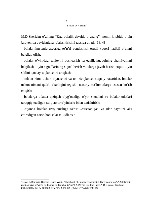 1-rasm. O’yin sikli3
M.D.Sheridan o’zining “Erta bolalik davrida o’ynang”  nomli kitobida o’yin
jarayonida quyidagicha rejalashtirishni tavsiya qiladi:[18. 4]
- bolalarning xulq atvoriga to’g’ri yondoshish orqali yuqori natijali o’yinni
belgilab olish;
- bolalar o’yinidagi tanlovini boshqarish va egalik huquqining ahamiyatinni
belgilash, o’yin signallarining signal berish va ularga javob berish orqali o’yin
siklini qanday saqlanishini aniqlash;
- bolalar nima uchun o’ynashini va uni rivojlanish nuqtaiy nazaridan, bolalar
uchun nimani qadrli ekanligini tegishli nazariy ma’lumotlarga asosan ko’rib
chiqish;
- bolalarga odatda qiziqish o’yg’otadiga o’yin stendlari va bolalar odatlari
taraqqiy etadigan xulq-atvor o’yinlariu bilan tanishtirish;
-  o’yinda  bolalar  rivojlanishiga  ta’sir  ko’rsatadigan  va  ular  hayotini  aks
ettiradigan narsa-hodisalar ta’kidlansin. 
3 Oscar A.Barbarin, Barbara Hanna Wasik “Handbook of child development & Early education” (“Bolalarnni 
rivojlantirish bo’yicha qo’llanma va dastlabki ta’lim”) 2009 The Guilford Press.A Division of Guilford 
publications, Ins. 72 Spring Sreet, New York, NY 10012, www.guilford.com
