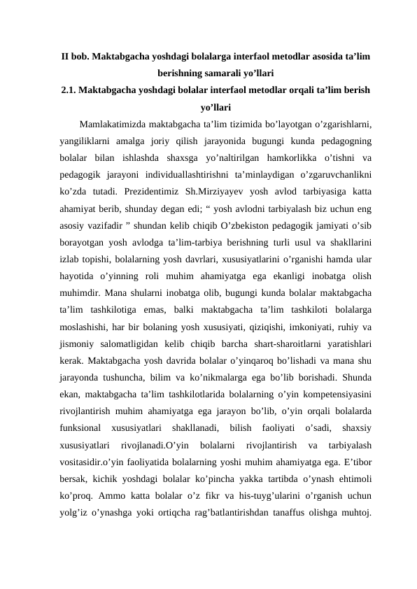 II bob. Maktabgacha yoshdagi bolalarga interfaol metodlar asosida ta’lim
berishning samarali yo’llari
2.1. Maktabgacha yoshdagi bolalar interfaol metodlar orqali ta’lim berish
yo’llari 
Mamlakatimizda maktabgacha ta’lim tizimida bo’layotgan o’zgarishlarni,
yangiliklarni  amalga  joriy  qilish  jarayonida  bugungi  kunda  pedagogning
bolalar  bilan  ishlashda  shaxsga  yo’naltirilgan  hamkorlikka  o’tishni  va
pedagogik  jarayoni  individuallashtirishni  ta’minlaydigan  o’zgaruvchanlikni
ko’zda  tutadi.  Prezidentimiz  Sh.Mirziyayev  yosh  avlod  tarbiyasiga  katta
ahamiyat berib, shunday degan edi; “ yosh avlodni tarbiyalash biz uchun eng
asosiy vazifadir ” shundan kelib chiqib O’zbekiston pedagogik jamiyati o’sib
borayotgan yosh avlodga ta’lim-tarbiya berishning turli usul va shakllarini
izlab topishi, bolalarning yosh davrlari, xususiyatlarini o’rganishi hamda ular
hayotida  o’yinning  roli  muhim  ahamiyatga  ega  ekanligi  inobatga  olish
muhimdir. Mana shularni inobatga olib, bugungi kunda bolalar maktabgacha
ta’lim  tashkilotiga  emas,  balki  maktabgacha  ta’lim  tashkiloti  bolalarga
moslashishi, har bir bolaning yosh xususiyati, qiziqishi, imkoniyati, ruhiy va
jismoniy  salomatligidan  kelib  chiqib  barcha  shart-sharoitlarni  yaratishlari
kerak. Maktabgacha yosh davrida bolalar o’yinqaroq bo’lishadi va mana shu
jarayonda tushuncha, bilim va ko’nikmalarga ega bo’lib borishadi. Shunda
ekan, maktabgacha ta’lim tashkilotlarida bolalarning o’yin kompetensiyasini
rivojlantirish muhim ahamiyatga ega jarayon bo’lib, o’yin orqali bolalarda
funksional  xususiyatlari  shakllanadi,  bilish  faoliyati  o’sadi,  shaxsiy
xususiyatlari  rivojlanadi.O’yin  bolalarni  rivojlantirish  va  tarbiyalash
vositasidir.o’yin faoliyatida bolalarning yoshi muhim ahamiyatga ega. E’tibor
bersak, kichik yoshdagi bolalar ko’pincha yakka tartibda o’ynash ehtimoli
ko’proq. Ammo katta bolalar o’z fikr va his-tuyg’ularini o’rganish uchun
yolg’iz o’ynashga yoki ortiqcha rag’batlantirishdan tanaffus olishga muhtoj.

