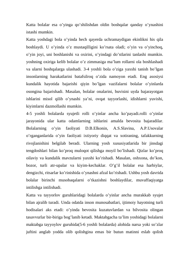 Katta bolalar esa o’yinga qo’shilishdan oldin boshqalar qanday o’ynashini
istashi mumkin. 
Katta yoshdagi bola o’yinda hech qayerda uchramaydigan ekinlikni his qila
boshlaydi. U o’yinda o’z mustaqilligini ko’rsata oladi; o’yin va o’yinchoq,
o’yin joyi, uni boshlanishi va oxirini, o’yindagi do’stlarini tanlashi mumkin.
yoshning oxiriga kelib bolalar o’z zimmasiga ma’lum rollarni ola boshlashadi
va ularni boshqalarga ulashadi. 3-4 yoshli bola o’ziga yaxshi tanish bo’lgan
insonlarning  harakatlarini  batafsilroq  o’zida  namoyon  etadi.  Eng  asosiysi
kundalik  hayotida  bajarishi  qiyin  bo’lgan  vazifalarni  bolalar  o’yinlarda
osongina bajarishadi. Masalan, bolalar onalarini, buvisini uyda bajarayotgan
ishlarini  misol  qilib  o’ynashi  ya’ni,  ovqat  tayyorlashi,  idishlarni  yuvishi,
kiyimlarni dazmollashi mumkin. 
4-5  yoshli  bolalarda  syujetli  rolli  o’yinlar  ancha  ko’payadi.rolli  o’yinlar
jarayonida  ular  katta  odamlarning  ishlarini  amalda  bevosita  bajaradilar.
Bolalarning  o’yin  faoliyati  D.B.Elkonin,  A.S.Slavina,  A.P.Usovalar
o’rganganlarida o’yin faoliyati ixtiyoriy diqqat va xotiraning, tafakkurning
rivojlanishini  belgilab  beradi.  Ularning  yosh  xususiyatlarida  bir  jinsdagi
tengdoshlari bilan ko’proq muloqot qilishga moyil bo’lishadi. Qizlar ko’proq
oilaviy va kundalik mavzularni yaxshi ko’rishadi. Masalan, oshxona, do’kon,
bozor,  turli  atr-upalar  va  kiyim-kechaklar.  O’g’il  bolalar  esa  harbiylar,
dengizchi, ritsarlar ko’rinishida o’ynashni afzal ko’rishadi. Ushbu yosh davrida
bolalar  birinchi  musobaqalarni  o’tkazishni  boshlaydilar,  muvaffaqiyatga
intilishga intilishadi.
Katta va tayyorlov guruhlaridagi bolalarda o’yinlar ancha murakkab syujet
bilan ajralib turadi. Unda odatda inson munosabatlari, ijtimoiy hayotning turli
hodisalari  aks  etadi:  o’yinda  bevosita  kuzatuvlardan  va  bilvosita  olingan
tasavvurlar bir-biriga bog’lanib ketadi. Maktabgacha ta’lim yoshidagi bolalarni
maktabga tayyoylov guruhida(5-6 yoshli bolalarda) alohida narsa yoki so’zlar
juftini  anglab yodda  olib qolishgina  emas  bir  butun  matinni  eslab  qolish
