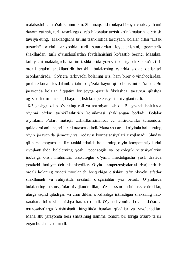 malakasini ham o’stirish mumkin. Shu maqsadda bolaga hikoya, ertak aytib uni
davom ettirish, turli rasmlarga qarab hikoyalar tuzish ko’nikmalarini o’stirish
tavsiya eting.  Maktabgacha ta’lim tashkilotida tarbiyachi bolalar bilan “Ertak
tuzamiz”  o’yini  jarayonida  turli  suratlardan  foydalanishini,  geometrik
shakllardan, turli o’yinchoqlardan foydalanishini ko’rsatib bering. Masalan,
tarbiyachi maktabgacha ta’lim tashkilotida yozuv taxtasiga chizib ko’rsatish
orqali  ertakni  shakllantirib  berishi   bolalarning  eslarida  saqlab  qolishlari
osonlashtiradi.  So’ngra tarbiyachi bolaning o’zi ham biror o’yinchoqlardan,
predmetlardan foydalanib ertakni o’g’zaki bayon qilib berishini so’raladi. Bu
jarayonda  bolalar  diqqatini  bir  joyga  qaratib  fikrlashga,  tasavvur  qilishga
og’zaki fikrini mustaqil bayon qilish kompetensiyasini rivojlantiradi.
 6-7 yoshga kelib o’yinning roli va ahamiyati oshadi. Bu yoshda bolalarda
o’yinni  o’zlari  tashkillashtirish  ko’nikmasi  shakllangan  bo’ladi.  Bolalar
o’yinlarni  o’zlari  mutaqil  tashkillashtirishadi  va  ishtirokchilar  tomonidan
qoidalarni aniq bajarilishini nazorat qiladi. Mana shu orqali o’yinda bolalarning
o’yin jarayonida jismoniy va irodaviy kompetensiyalari rivojlanadi. Shuday
qilib maktabgacha ta’lim tashkilotlarida bolalarning o’yin kompetensiyalarini
rivojlantiishda  bolalarning  yoshi,  pedagogik  va  psixologik  xususiyatlarini
inobatga  olish  muhimdir.  Psixologlar  o’yinni  maktabgacha  yosh  davrida
yetakchi  faoliyat  deb hisoblaydilar.  O’yin kompetensiyalarini  rivojlantirish
orqali bolaning yuqori rivojlanish bosqichiga o’tishini ta’minlovchi sifatlar
shakllanadi  va  ruhiyatida  sezilarli  o’zgarishlar  yuz  beradi.  O’yinlarda
bolalarning his-tuyg’ular rivojlantiradilar, o’z taassurotlarini aks ettiradilar,
ularga taqlid qiladigan va chin dildan o’xshashga intiladigan shaxsning hatt-
xarakatlarini o’zlashtirishga harakat qiladi. O’yin davomida bolalar do’stona
munosabatlarga  kirishishadi,  birgalikda  harakat  qiladilar  va  zavqlanadilar.
Mana shu jarayonda bola shaxsining hamma tomoni bir biriga o’zaro ta’sir
etgan holda shakllanadi.
