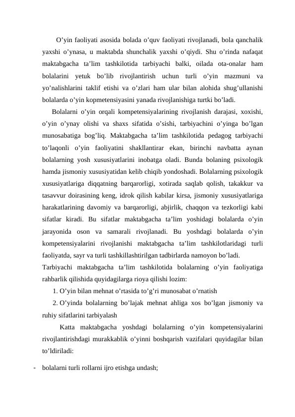 O’yin faoliyati asosida bolada o’quv faoliyati rivojlanadi, bola qanchalik
yaxshi o’ynasa, u maktabda shunchalik yaxshi o’qiydi. Shu o’rinda nafaqat
maktabgacha  ta’lim  tashkilotida  tarbiyachi  balki,  oilada  ota-onalar  ham
bolalarini  yetuk  bo’lib  rivojlantirish  uchun  turli  o’yin  mazmuni  va
yo’nalishlarini taklif etishi va o’zlari ham ular bilan alohida shug’ullanishi
bolalarda o’yin kopmetensiyasini yanada rivojlanishiga turtki bo’ladi. 
   Bolalarni o’yin orqali kompetensiyalarining rivojlanish darajasi, xoxishi,
o’yin o’ynay olishi va shaxs  sifatida o’sishi, tarbiyachini o’yinga bo’lgan
munosabatiga  bog’liq.  Maktabgacha  ta’lim  tashkilotida  pedagog tarbiyachi
to’laqonli  o’yin  faoliyatini  shakllantirar  ekan,  birinchi  navbatta  aynan
bolalarning yosh xususiyatlarini inobatga oladi. Bunda bolaning psixologik
hamda jismoniy xususiyatidan kelib chiqib yondoshadi. Bolalarning psixologik
xususiyatlariga diqqatning barqarorligi, xotirada saqlab qolish, takakkur va
tasavvur doirasining keng, idrok qilish kabilar kirsa, jismoniy xususiyatlariga
harakatlarining davomiy va barqarorligi, abjirlik, chaqqon va tezkorligi kabi
sifatlar  kiradi.  Bu  sifatlar  maktabgacha  ta’lim  yoshidagi  bolalarda  o’yin
jarayonida  oson  va  samarali  rivojlanadi.  Bu  yoshdagi  bolalarda  o’yin
kompetensiyalarini  rivojlanishi  maktabgacha  ta’lim  tashkilotlaridagi  turli
faoliyatda, sayr va turli tashkillashtirilgan tadbirlarda namoyon bo’ladi.
Tarbiyachi  maktabgacha  ta’lim  tashkilotida  bolalarning  o’yin  faoliyatiga
rahbarlik qilishida quyidagilarga rioya qilishi lozim:
1. O’yin bilan mehnat o’rtasida to’g’ri munosabat o’rnatish
2. O’yinda bolalarning bo’lajak mehnat ahliga xos bo’lgan jismoniy va
ruhiy sifatlarini tarbiyalash
Katta  maktabgacha  yoshdagi  bolalarning  o’yin  kompetensiyalarini
rivojlantirishdagi murakkablik o’yinni boshqarish vazifalari quyidagilar bilan
to’ldiriladi:
-
bolalarni turli rollarni ijro etishga undash;
