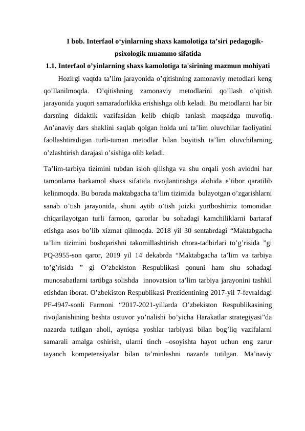 I bob. Interfaol o‘yinlarning shaxs kamolotiga ta’siri pedagogik-
psixologik muammo sifatida
1.1. Interfaol o’yinlarning shaxs kamolotiga ta'sirining mazmun mohiyati
Hozirgi vaqtda ta’lim jarayonida o’qitishning zamonaviy metodlari keng
qo’llanilmoqda.  O’qitishning  zamonaviy  metodlarini  qo’llash  o’qitish
jarayonida yuqori samaradorlikka erishishga olib keladi. Bu metodlarni har bir
darsning  didaktik  vazifasidan  kelib  chiqib  tanlash  maqsadga  muvofiq.
An’anaviy dars shaklini saqlab qolgan holda uni ta’lim oluvchilar faoliyatini
faollashtiradigan  turli-tuman  metodlar  bilan  boyitish  ta’lim  oluvchilarning
o’zlashtirish darajasi o’sishiga olib keladi.
Ta’lim-tarbiya tizimini tubdan isloh qilishga va shu orqali yosh avlodni har
tamonlama barkamol shaxs sifatida rivojlantirishga alohida e’tibor qaratilib
kelinmoqda. Bu borada maktabgacha ta’lim tizimida  bulayotgan o’zgarishlarni
sanab  o’tish  jarayonida,  shuni  aytib  o’tish  joizki  yurtboshimiz  tomonidan
chiqarilayotgan  turli  farmon,  qarorlar  bu  sohadagi  kamchiliklarni  bartaraf
etishga asos bo’lib xizmat qilmoqda.  2018 yil 30 sentabrdagi “Maktabgacha
ta’lim tizimini boshqarishni takomillashtirish chora-tadbirlari to’g’risida ”gi
PQ-3955-son qaror, 2019 yil 14 dekabrda “Maktabgacha ta’lim va tarbiya
to’g’risida  ”  gi  O’zbekiston  Respublikasi  qonuni  ham  shu  sohadagi
munosabatlarni tartibga solishda  innovatsion ta’lim tarbiya jarayonini tashkil
etishdan iborat. O’zbekiston Respublikasi Prezidentining 2017-yil 7-fevraldagi
PF-4947-sonli  Farmoni “2017-2021-yillarda  O’zbekiston  Respublikasining
rivojlanishining beshta ustuvor yo’nalishi bo’yicha Harakatlar strategiyasi”da
nazarda  tutilgan  aholi,  ayniqsa  yoshlar  tarbiyasi  bilan  bog’liq  vazifalarni
samarali  amalga  oshirish,  ularni  tinch  –osoyishta  hayot  uchun  eng  zarur
tayanch  kompetensiyalar  bilan  ta’minlashni  nazarda  tutilgan.  Ma’naviy
