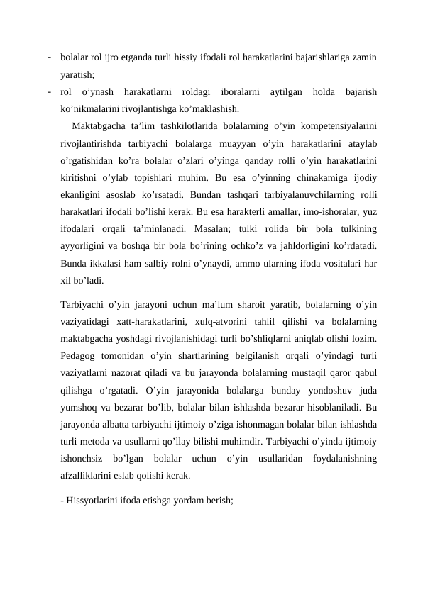 -
bolalar rol ijro etganda turli hissiy ifodali rol harakatlarini bajarishlariga zamin
yaratish;
-
rol  o’ynash  harakatlarni  roldagi  iboralarni  aytilgan  holda  bajarish
ko’nikmalarini rivojlantishga ko’maklashish.
  Maktabgacha  ta’lim  tashkilotlarida  bolalarning  o’yin  kompetensiyalarini
rivojlantirishda  tarbiyachi  bolalarga  muayyan  o’yin  harakatlarini  ataylab
o’rgatishidan ko’ra bolalar o’zlari o’yinga qanday rolli  o’yin harakatlarini
kiritishni  o’ylab  topishlari  muhim.  Bu  esa  o’yinning  chinakamiga  ijodiy
ekanligini  asoslab  ko’rsatadi.  Bundan  tashqari  tarbiyalanuvchilarning  rolli
harakatlari ifodali bo’lishi kerak. Bu esa harakterli amallar, imo-ishoralar, yuz
ifodalari  orqali  ta’minlanadi.  Masalan;  tulki  rolida  bir  bola  tulkining
ayyorligini va boshqa bir bola bo’rining ochko’z va jahldorligini ko’rdatadi.
Bunda ikkalasi ham salbiy rolni o’ynaydi, ammo ularning ifoda vositalari har
xil bo’ladi.
Tarbiyachi o’yin jarayoni uchun ma’lum sharoit yaratib, bolalarning o’yin
vaziyatidagi  xatt-harakatlarini,  xulq-atvorini  tahlil  qilishi  va  bolalarning
maktabgacha yoshdagi rivojlanishidagi turli bo’shliqlarni aniqlab olishi lozim.
Pedagog  tomonidan  o’yin  shartlarining  belgilanish  orqali  o’yindagi  turli
vaziyatlarni nazorat qiladi va bu jarayonda bolalarning mustaqil qaror qabul
qilishga  o’rgatadi.  O’yin  jarayonida  bolalarga  bunday  yondoshuv  juda
yumshoq va bezarar bo’lib, bolalar bilan ishlashda bezarar hisoblaniladi. Bu
jarayonda albatta tarbiyachi ijtimoiy o’ziga ishonmagan bolalar bilan ishlashda
turli metoda va usullarni qo’llay bilishi muhimdir. Tarbiyachi o’yinda ijtimoiy
ishonchsiz  bo’lgan  bolalar  uchun  o’yin  usullaridan  foydalanishning
afzalliklarini eslab qolishi kerak.
- Hissyotlarini ifoda etishga yordam berish; 
