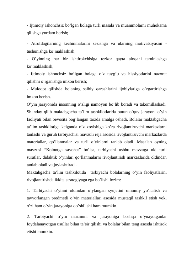 - Ijtimoiy ishonchsiz bo’lgan bolaga turli masala va muammolarni muhokama
qilishga yordam berish;
-  Atrofdagilarning  kechinmalarini  sezishga  va  ularning  motivatsiyasini  -
tushunishga ko’maklashish;
-  O’yinning  har  bir  ishtirokchisiga  tezkor  qayta  aloqani  taminlashga
ko’maklashish;
-  Ijtimoiy  ishonchsiz  bo’lgan  bolaga  o’z  tuyg’u  va  hissiyotlarini  nazorat
qilishni o’rganishga imkon berish;
-  Muloqot  qilishda  bolaning  salbiy  qarashlarini  ijobiylariga  o’zgartirishga
imkon berish.
O’yin jarayonida insonning o’zligi namoyon bo’lib boradi va takomillashadi.
Shunday qilib maktabgacha ta’lim tashkilotlarida butun o’quv jarayoni o’yin
faoliyati bilan bevosita bog’langan tarzda amalga oshadi. Bolalar maktabgacha
ta’lim tashkilotiga kelganda o’z xoxishiga ko’ra rivojlantiruvchi markazlarni
tanlashi va guruh tarbiyachisi mavzuli reja asosida rivojlantiruvchi markazlarda
materiallar,  qo’llanmalar  va  turli  o’yinlarni  tanlab  oladi.  Masalan  oyning
mavzusi  “Koinotga  sayohat”  bo’lsa,  tarbiyachi  ushbu  mavzuga  oid  turli
suratlar, didaktik o’yinlar, qo’llanmalarni rivojlantirish markazlarida oldindan
tanlab oladi va joylashtiradi.
Maktabgacha ta’lim tashkilotida  tarbiyachi bolalarning o’yin faoliyatlarini
rivojlantirishda ikkita strategiyaga ega bo’lishi lozim:
1.  Tarbiyachi  o’yinni  oldindan  o’ylangan  syujetini  umumiy  yo’nalish  va
tayyorlangan predmetli o’yin materiallari asosida mustaqil tashkil etish yoki
o’zi ham o’yin jarayoniga qo’shilishi ham mumkin.
2.  Tarbiyachi  o’yin  mazmuni  va  jarayoniga  boshqa  o’ynayotganlar
foydalanayotgan usullar bilan ta’sir qilishi va bolalar bilan teng asosda ishtirok
etishi mumkin.
