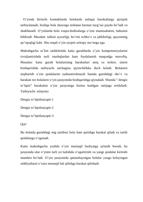  O’yinda  birinchi  kontaktlarda  bolalarda  nafaqat  harakatlarga  qiziqish
tarbiyalanadi, boshqa bola shaxsiga nisbatan hurmat tuyg’usi paydo bo’ladi va
shakllanadi. O’yinlarda bola voqea-hodisalarga o’zini munosabatini, bahosini
bildiradi. Masalan: tulkini ayyorligi, bo’rini ochko’z va jahldorligi, quyonning
qo’rqoqligi kabi. Shu orqali o’yin syujeti axloqiy ma’noga ega.
Maktabgacha  ta’lim  tashkilotida  katta  guruhlarda  o’yin  kompetensiyalarini
rivojlantirishda  turli  mashqlardan  ham  foydalanish  maqsadga  muvofiq.
Masalan:  katta  guruh  bolalarining  harakatlari  aniq  va  tezkor,  ularni
boshqarishda  tarbiyachi  anchagina  qiyinchilikka  duch  keladi.  Bolalarni
majburlab  o’yin  qoidalarini  tushuntirolmaydi  hamda  guruhdagi  sho’x  va
harakati tez bolalarni o’yin jarayonida boshqarishga qiynaladi. Shunda “ dengiz
to’lqini”  harakatini  o’yin  jarayoniga  kiritsa  kutilgan  natijaga  erishiladi.
Tarbiyachi: eslaymiz 
Dengiz to’lqinlanyapti-1
Dengiz to’lqinlanyapti-2
Dengiz to’lqinlanyapti-3
Qot!
Bu holatda guruhdagi eng tartibsiz bola ham qotishga harakat qiladi va tartib
qoidalarga o’rganadi.
Katta  maktabgacha  yoshda  o’yin  mustaqil  faoliyatga  aylanib  boradi,  bu
jarayonda ular o’yinni turli yo’nalishda o’zgartirishi va yangi qoidalar kiritishi
mumkin bo’ladi. O’yin jarayonida qatnashayotgan bolalar yuzga kelayotgan
ziddiyatlarni o’zaro mustaqil hal qilishga harakat qilishadi.
