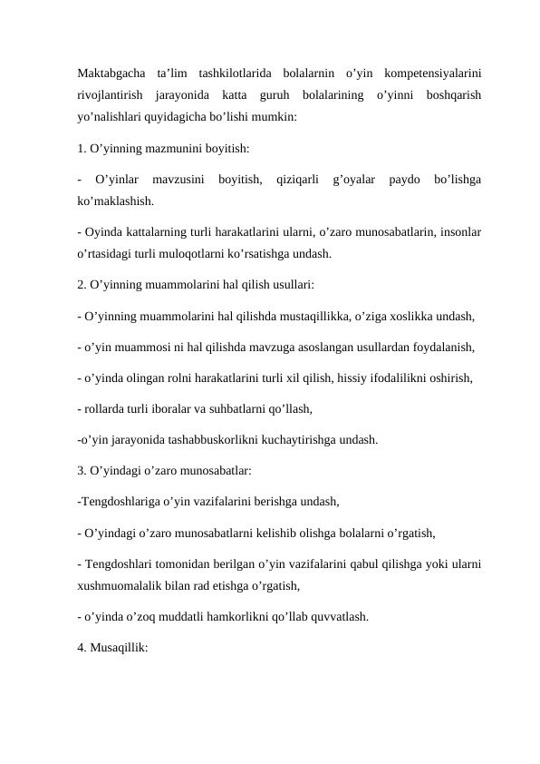 Maktabgacha  ta’lim  tashkilotlarida  bolalarnin  o’yin  kompetensiyalarini
rivojlantirish  jarayonida  katta  guruh  bolalarining  o’yinni  boshqarish
yo’nalishlari quyidagicha bo’lishi mumkin:
1. O’yinning mazmunini boyitish:
-  O’yinlar  mavzusini  boyitish,  qiziqarli  g’oyalar  paydo  bo’lishga
ko’maklashish.
- Oyinda kattalarning turli harakatlarini ularni, o’zaro munosabatlarin, insonlar
o’rtasidagi turli muloqotlarni ko’rsatishga undash.
2. O’yinning muammolarini hal qilish usullari: 
- O’yinning muammolarini hal qilishda mustaqillikka, o’ziga xoslikka undash,
- o’yin muammosi ni hal qilishda mavzuga asoslangan usullardan foydalanish,
- o’yinda olingan rolni harakatlarini turli xil qilish, hissiy ifodalilikni oshirish,
- rollarda turli iboralar va suhbatlarni qo’llash,
-o’yin jarayonida tashabbuskorlikni kuchaytirishga undash.
3. O’yindagi o’zaro munosabatlar:
-Tengdoshlariga o’yin vazifalarini berishga undash,
- O’yindagi o’zaro munosabatlarni kelishib olishga bolalarni o’rgatish,
- Tengdoshlari tomonidan berilgan o’yin vazifalarini qabul qilishga yoki ularni
xushmuomalalik bilan rad etishga o’rgatish,
- o’yinda o’zoq muddatli hamkorlikni qo’llab quvvatlash.
4. Musaqillik:
