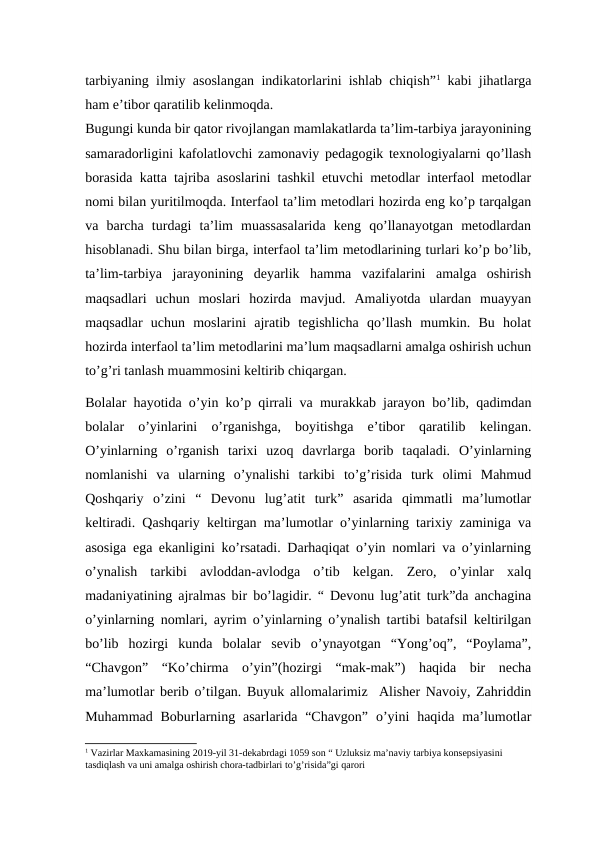 tarbiyaning ilmiy asoslangan indikatorlarini ishlab chiqish”1 kabi jihatlarga
ham e’tibor qaratilib kelinmoqda.
Bugungi kunda bir qator rivojlangan mamlakatlarda ta’lim-tarbiya jarayonining
samaradorligini kafolatlovchi zamonaviy pedagogik texnologiyalarni qo’llash
borasida katta tajriba asoslarini tashkil etuvchi metodlar interfaol metodlar
nomi bilan yuritilmoqda. Interfaol ta’lim metodlari hozirda eng ko’p tarqalgan
va  barcha  turdagi  ta’lim  muassasalarida  keng  qo’llanayotgan  metodlardan
hisoblanadi. Shu bilan birga, interfaol ta’lim metodlarining turlari ko’p bo’lib,
ta’lim-tarbiya  jarayonining  deyarlik  hamma  vazifalarini  amalga  oshirish
maqsadlari  uchun  moslari  hozirda  mavjud.  Amaliyotda  ulardan  muayyan
maqsadlar  uchun  moslarini  ajratib  tegishlicha  qo’llash  mumkin.  Bu  holat
hozirda interfaol ta’lim metodlarini ma’lum maqsadlarni amalga oshirish uchun
to’g’ri tanlash muammosini keltirib chiqargan.
Bolalar hayotida o’yin ko’p qirrali va murakkab jarayon bo’lib, qadimdan
bolalar  o’yinlarini  o’rganishga,  boyitishga  e’tibor  qaratilib  kelingan.
O’yinlarning  o’rganish  tarixi  uzoq  davrlarga  borib  taqaladi.  O’yinlarning
nomlanishi  va  ularning  o’ynalishi  tarkibi  to’g’risida  turk  olimi  Mahmud
Qoshqariy  o’zini  “  Devonu  lug’atit  turk”  asarida  qimmatli  ma’lumotlar
keltiradi. Qashqariy keltirgan ma’lumotlar o’yinlarning tarixiy zaminiga va
asosiga ega ekanligini ko’rsatadi. Darhaqiqat o’yin nomlari va o’yinlarning
o’ynalish  tarkibi  avloddan-avlodga  o’tib  kelgan.  Zero,  o’yinlar  xalq
madaniyatining ajralmas bir bo’lagidir. “ Devonu lug’atit turk”da anchagina
o’yinlarning nomlari, ayrim o’yinlarning o’ynalish tartibi batafsil keltirilgan
bo’lib  hozirgi  kunda  bolalar  sevib  o’ynayotgan  “Yong’oq”,  “Poylama”,
“Chavgon”  “Ko’chirma  o’yin”(hozirgi  “mak-mak”)  haqida  bir  necha
ma’lumotlar berib o’tilgan. Buyuk allomalarimiz  Alisher Navoiy, Zahriddin
Muhammad  Boburlarning  asarlarida  “Chavgon”  o’yini  haqida ma’lumotlar
1 Vazirlar Maxkamasining 2019-yil 31-dekabrdagi 1059 son “ Uzluksiz ma’naviy tarbiya konsepsiyasini 
tasdiqlash va uni amalga oshirish chora-tadbirlari to’g’risida”gi qarori
