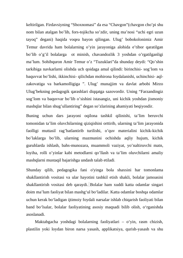 keltirilgan. Firdavsiyning “Shoxnomasi” da esa “Chavgon”(chavgon cho’pi shu
nom bilan atalgan bo’lib, fors-tojikcha so’zdir, uning ma’nosi “uchi egri uzun
tayoq”  degani)  haqida  voqea  bayon  qilingan.  Ulug’  bobokolonimiz  Amir
Temur davrida ham bolalarning o’yin jarayoniga alohida e’tibor qaratilgan
bo’lib o’g’il bolalarga  ot  minish, chavandozlik 3 yoshdan o’rgatilganligi
ma’lum. Sohibquron Amir Temur o’z “Tuzuklari”da shunday deydi: “Qo’shin
tarkibiga navkarlarni olishda uch qoidaga amal qilindi: birinchisi- sog’lom va
baquvvat bo’lishi, ikkinchisi- qilichdan mohirona foydalanishi, uchinchisi- aql-
zakovatiga  va  barkamolligiga  ”.  Ulug’  munajjim  va  davlat  arbobi  Mirzo
Ulug’bekning pedagogik qarashlari diqqatga sazovordir. Uning “Farzandingiz
sog’lom va baquvvar bo’lib o’sishini istasangiz, uni kichik yoshdan jismoniy
mashqlar bilan shug’ullantiring” degan so’zlarining ahamiyati beqiyosdir.
Buning  uchun  dars  jarayoni  oqilona  tashkil  qilinishi,  ta’lim  beruvchi
tomonidan ta’lim oluvchilarning qiziqishini orttirib, ularning ta’lim jarayonida
faolligi  muttasil  rag’batlantirib  turilishi,  o’quv  materialini  kichik-kichik
bo’laklarga  bo’lib,  ularning  mazmunini  ochishda  aqliy  hujum,  kichik
guruhlarda ishlash, bahs-munozara, muammoli vaziyat, yo’naltiruvchi matn,
loyiha, rolli o’yinlar kabi metodlarni qo’llash va ta’lim oluvchilarni amaliy
mashqlarni mustaqil bajarishga undash talab etiladi.
Shunday  qilib,  pedagogika  fani  o'yinga  bola  shaxsini  har  tomonlama
shakllantirish vositasi va ular hayotini tashkil etish shakli, bolalar jamoasini
shakllantirish vositasi deb qaraydi. Bolalar ham xuddi katta odamlar singari
doim ma’lum faoliyat bilan mashg‘ul bo‘ladilar. Katta odamlar boshqa odamlar
uchun kerak bo‘ladigan ijtimoiy foydali narsalar ishlab chiqarish faoliyati bilan
band bo‘lsalar, bolalar faoliyatining asosiy maqsadi bilib olish, o‘rganishda
asoslanadi. 
Maktabgacha  yoshdagi  bolalarning  faoliyatlari  –  o‘yin,  rasm  chizish,
plastilin yoki loydan biron narsa yasash, applikatsiya, qurish-yasash va shu
