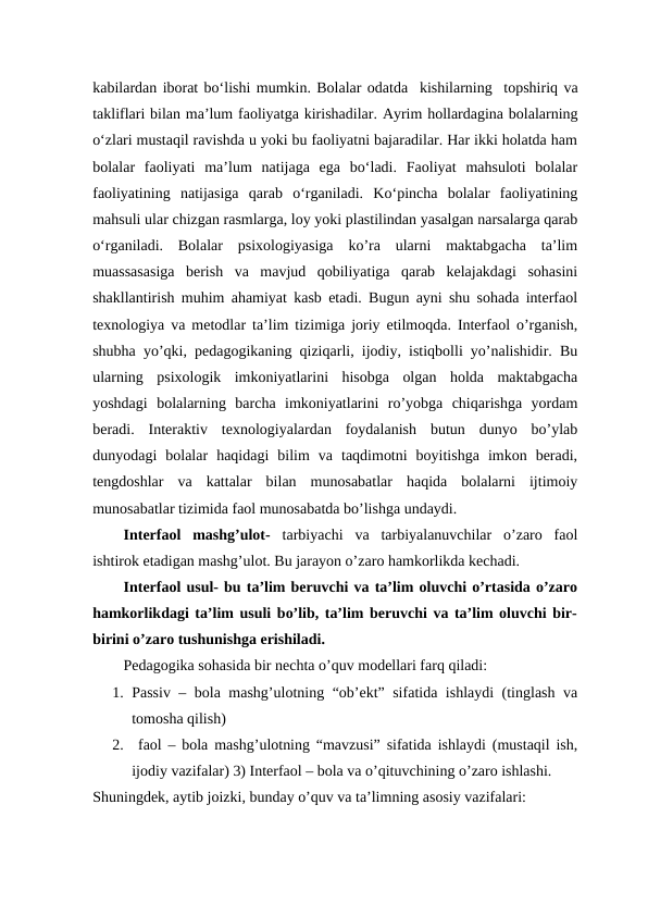 kabilardan iborat bo‘lishi mumkin. Bolalar odatda  kishilarning -topshiriq va
takliflari bilan ma’lum faoliyatga kirishadilar.-Ayrim hollardagina bolalarning
o‘zlari mustaqil ravishda u yoki bu faoliyatni bajaradilar. Har ikki holatda ham
bolalar  faoliyati  ma’lum  natijaga  ega  bo‘ladi.  Faoliyat  mahsuloti  bolalar
faoliyatining  natijasiga  qarab  o‘rganiladi.  Ko‘pincha  bolalar  faoliyatining
mahsuli ular chizgan rasmlarga, loy yoki plastilindan yasalgan narsalarga qarab
o‘rganiladi.  Bolalar  psixologiyasiga  ko’ra  ularni  maktabgacha  ta’lim
muassasasiga  berish  va  mavjud  qobiliyatiga  qarab  kelajakdagi  sohasini
shakllantirish muhim ahamiyat kasb etadi. Bugun ayni shu sohada interfaol
texnologiya va metodlar ta’lim tizimiga joriy etilmoqda. Interfaol o’rganish,
shubha yo’qki, pedagogikaning qiziqarli, ijodiy, istiqbolli yo’nalishidir. Bu
ularning  psixologik  imkoniyatlarini  hisobga  olgan  holda  maktabgacha
yoshdagi  bolalarning  barcha  imkoniyatlarini  ro’yobga  chiqarishga  yordam
beradi.  Interaktiv  texnologiyalardan  foydalanish  butun  dunyo  bo’ylab
dunyodagi  bolalar  haqidagi  bilim  va  taqdimotni  boyitishga  imkon  beradi,
tengdoshlar  va  kattalar  bilan  munosabatlar  haqida  bolalarni  ijtimoiy
munosabatlar tizimida faol munosabatda bo’lishga undaydi. 
Interfaol  mashg’ulot- tarbiyachi  va  tarbiyalanuvchilar  o’zaro  faol
ishtirok etadigan mashg’ulot. Bu jarayon o’zaro hamkorlikda kechadi.
Interfaol usul- bu ta’lim beruvchi va ta’lim oluvchi o’rtasida o’zaro
hamkorlikdagi ta’lim usuli bo’lib, ta’lim beruvchi va ta’lim oluvchi bir-
birini o’zaro tushunishga erishiladi.
Pedagogika sohasida bir nechta o’quv modellari farq qiladi: 
1. Passiv – bola mashg’ulotning “ob’ekt” sifatida ishlaydi (tinglash va
tomosha qilish) 
2.  faol – bola mashg’ulotning “mavzusi” sifatida ishlaydi (mustaqil ish,
ijodiy vazifalar) 3) Interfaol – bola va o’qituvchining o’zaro ishlashi. 
Shuningdek, aytib joizki, bunday o’quv va ta’limning asosiy vazifalari:
