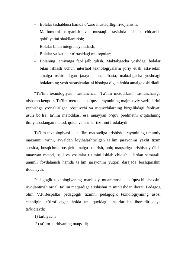 -
Bolalar tashabbusi hamda o’zaro mustaqilligi rivojlanishi; 
-
Ma’lumotni  o’rganish  va  mustaqil  ravishda  ishlab  chiqarish
qobiliyatini shakllantirish; 
-
Bolalar bilan integratsiyalashish; 
-
Bolalar va kattalar o’rtasidagi muloqotlar; 
-
Bolaning jamiyatga faol jalb qilish. Maktabgacha yoshdagi bolalar
bilan ishlash uchun interfaol texnologiyalarni joriy etish asta-sekin
amalga  oshiriladigan  jarayon,  bu,  albatta,  maktabgacha  yoshdagi
bolalarning yosh xususiyatlarini hisobga olgan holda amalga oshiriladi.
“Ta’lim texnologiyasi” tushunchasi “Ta’lim metodikasi” tushunchasiga
nisbatan kengdir. Ta’lim metodi — o‘quv jarayonining majmuaviy vazifalarini
yechishga yo‘naltirilgan o‘qituvchi va o‘quvchilarning birgalikdagi faoliyati
usuli bo‘lsa, ta’lim metodikasi  esa muayyan o‘quv predmetni o‘qitishning
ilmiy asoslangan metod, qoida va usullar tizimini ifodalaydi. 
Ta’lim texnologiyasi — ta’lim maqsadiga erishish jarayonining umumiy
mazmuni,  ya’ni,  avvaldan  loyihalashtirilgan  ta’lim  jarayonini  yaxlit  tizim
asosida, bosqichma-bosqich amalga oshirish, aniq maqsadga erishish yo‘lida
muayyan metod, usul va vositalar tizimini ishlab chiqish, ulardan samarali,
unumli  foydalanish  hamda  ta’lim  jarayonini  yuqori  darajada  boshqarishni
ifodalaydi. 
Pedagogik texnologiyaning markaziy muammosi — o‘quvchi shaxsini
rivojlantirish orqali ta’lim maqsadiga erishishni ta’minlashdan iborat. Pedagog
olim  V.P.Bespalko  pedagogik  tizimni  pedagogik  texnologiyaning  asosi
ekanligini  e’tirof  etgan  holda  uni  quyidagi  unsurlaridan  iboratdir  deya
ta’kidlaydi: 
1) tarbiyachi
 2) ta’lim -tarbiyaning maqsadi; 
