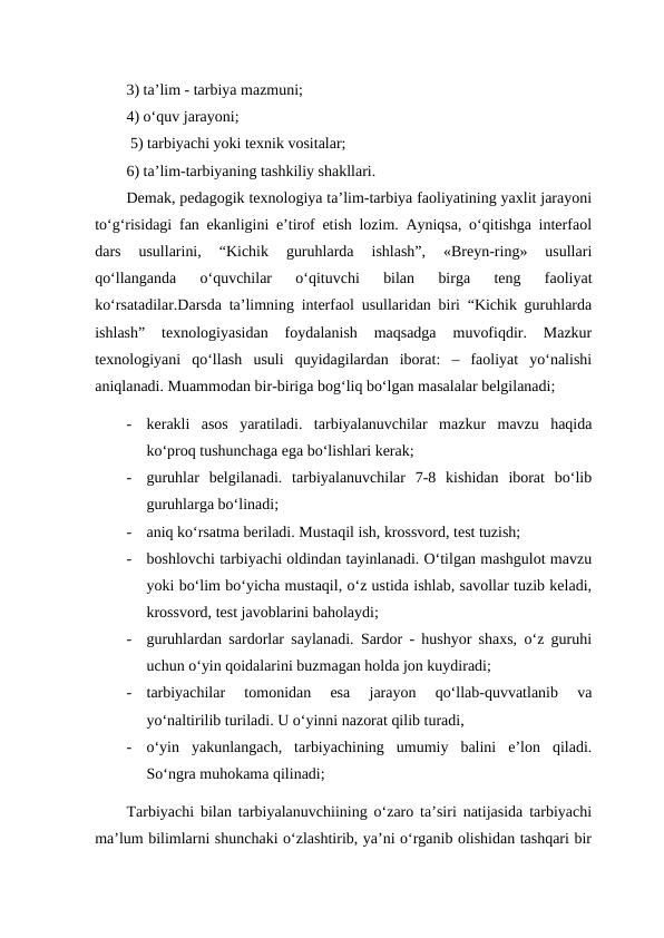 3) ta’lim - tarbiya mazmuni; 
4) o‘quv jarayoni;
 5) tarbiyachi yoki texnik vositalar;
6) ta’lim-tarbiyaning tashkiliy shakllari. 
Demak, pedagogik texnologiya ta’lim-tarbiya faoliyatining yaxlit jarayoni
to‘g‘risidagi fan ekanligini e’tirof etish lozim. Ayniqsa, o‘qitishga interfaol
dars  usullarini,  “Kichik  guruhlarda  ishlash”,  «Breyn-ring»  usullari
qo‘llanganda  o‘quvchilar  o‘qituvchi  bilan  birga  teng  faoliyat
ko‘rsatadilar.Darsda ta’limning interfaol usullaridan biri “Kichik guruhlarda
ishlash”  texnologiyasidan  foydalanish  maqsadga  muvofiqdir.  Mazkur
texnologiyani  qo‘llash  usuli  quyidagilardan  iborat:  –  faoliyat  yo‘nalishi
aniqlanadi. Muammodan bir-biriga bog‘liq bo‘lgan masalalar belgilanadi; 
-
kerakli  asos  yaratiladi.  tarbiyalanuvchilar  mazkur  mavzu  haqida
ko‘proq tushunchaga ega bo‘lishlari kerak; 
-
guruhlar  belgilanadi.  tarbiyalanuvchilar  7-8  kishidan  iborat  bo‘lib
guruhlarga bo‘linadi;
-
aniq ko‘rsatma beriladi. Mustaqil ish, krossvord, test tuzish; 
-
boshlovchi tarbiyachi oldindan tayinlanadi. O‘tilgan mashgulot mavzu
yoki bo‘lim bo‘yicha mustaqil, o‘z ustida ishlab, savollar tuzib keladi,
krossvord, test javoblarini baholaydi; 
-
guruhlardan sardorlar saylanadi. Sardor - hushyor shaxs, o‘z guruhi
uchun o‘yin qoidalarini buzmagan holda jon kuydiradi; 
-
tarbiyachilar  tomonidan  esa  jarayon  qo‘llab-quvvatlanib  va
yo‘naltirilib turiladi. U o‘yinni nazorat qilib turadi, 
-
o‘yin  yakunlangach,  tarbiyachining  umumiy  balini  e’lon  qiladi.
So‘ngra muhokama qilinadi; 
Tarbiyachi bilan tarbiyalanuvchiining o‘zaro ta’siri natijasida tarbiyachi
ma’lum bilimlarni shunchaki o‘zlashtirib, ya’ni o‘rganib olishidan tashqari bir
