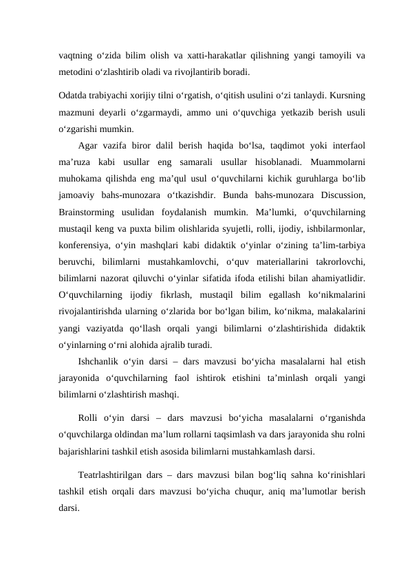 vaqtning o‘zida bilim olish va xatti-harakatlar qilishning yangi tamoyili va
metodini o‘zlashtirib oladi va rivojlantirib boradi. 
Odatda trabiyachi xorijiy tilni o‘rgatish, o‘qitish usulini o‘zi tanlaydi. Kursning
mazmuni deyarli o‘zgarmaydi, ammo uni o‘quvchiga yetkazib berish usuli
o‘zgarishi mumkin. 
Agar  vazifa  biror  dalil  berish  haqida  bo‘lsa,  taqdimot  yoki  interfaol
ma’ruza  kabi  usullar  eng  samarali  usullar  hisoblanadi.  Muammolarni
muhokama qilishda eng ma’qul usul o‘quvchilarni kichik guruhlarga bo‘lib
jamoaviy  bahs-munozara  o‘tkazishdir.  Bunda  bahs-munozara  Discussion,
Brainstorming  usulidan  foydalanish  mumkin.  Ma’lumki,  o‘quvchilarning
mustaqil keng va puxta bilim olishlarida syujetli, rolli, ijodiy, ishbilarmonlar,
konferensiya, o‘yin mashqlari kabi didaktik o‘yinlar o‘zining ta’lim-tarbiya
beruvchi,  bilimlarni  mustahkamlovchi,  o‘quv  materiallarini  takrorlovchi,
bilimlarni nazorat qiluvchi o‘yinlar sifatida ifoda etilishi bilan ahamiyatlidir.
O‘quvchilarning  ijodiy  fikrlash,  mustaqil  bilim  egallash  ko‘nikmalarini
rivojalantirishda ularning o‘zlarida bor bo‘lgan bilim, ko‘nikma, malakalarini
yangi  vaziyatda  qo‘llash  orqali  yangi  bilimlarni  o‘zlashtirishida  didaktik
o‘yinlarning o‘rni alohida ajralib turadi. 
Ishchanlik  о‘yin darsi – dars mavzusi  bo‘yicha masalalarni  hal  etish
jarayonida  о‘quvchilarning  faol  ishtirok  etishini  ta’minlash  orqali  yangi
bilimlarni o‘zlashtirish mashqi. 
Rolli  о‘yin  darsi  –  dars  mavzusi  bo‘yicha  masalalarni  o‘rganishda
о‘quvchilarga oldindan ma’lum rollarni taqsimlash va dars jarayonida shu rolni
bajarishlarini tashkil etish asosida bilimlarni mustahkamlash darsi. 
Teatrlashtirilgan dars – dars mavzusi bilan bog‘liq sahna ko‘rinishlari
tashkil etish orqali dars mavzusi bo‘yicha chuqur, aniq ma’lumotlar berish
darsi. 
