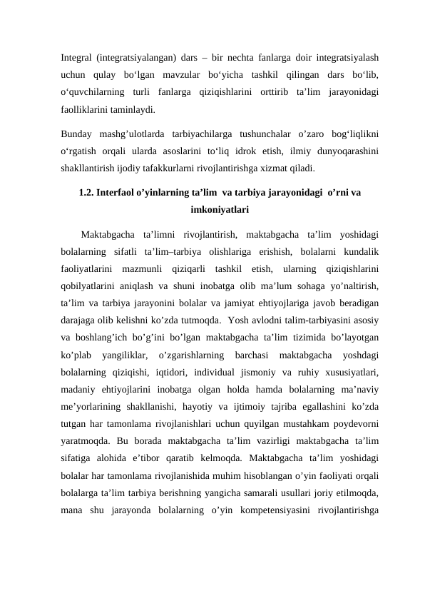 Integral (integratsiyalangan) dars – bir nechta fanlarga doir integratsiyalash
uchun  qulay  bo‘lgan  mavzular  bo‘yicha  tashkil  qilingan  dars  bo‘lib,
о‘quvchilarning  turli  fanlarga  qiziqishlarini  orttirib  ta’lim  jarayonidagi
faolliklarini taminlaydi. 
Bunday  mashg’ulotlarda  tarbiyachilarga  tushunchalar  o’zaro  bog‘liqlikni
o‘rgatish  orqali  ularda  asoslarini  to‘liq  idrok  etish,  ilmiy  dunyoqarashini
shakllantirish ijodiy tafakkurlarni rivojlantirishga xizmat qiladi. 
1.2. Interfaol o’yinlarning ta’lim  va tarbiya jarayonidagi  o’rni va
imkoniyatlari
Maktabgacha  ta’limni  rivojlantirish,  maktabgacha  ta’lim  yoshidagi
bolalarning  sifatli  ta’lim–tarbiya  olishlariga  erishish,  bolalarni  kundalik
faoliyatlarini  mazmunli  qiziqarli  tashkil  etish,  ularning  qiziqishlarini
qobilyatlarini aniqlash va shuni inobatga olib ma’lum sohaga yo’naltirish,
ta’lim va tarbiya jarayonini bolalar va jamiyat ehtiyojlariga javob beradigan
darajaga olib kelishni ko’zda tutmoqda.  Yosh avlodni talim-tarbiyasini asosiy
va boshlang’ich bo’g’ini bo’lgan maktabgacha ta’lim tizimida bo’layotgan
ko’plab  yangiliklar,  o’zgarishlarning  barchasi  maktabgacha  yoshdagi
bolalarning  qiziqishi,  iqtidori,  individual  jismoniy  va  ruhiy  xususiyatlari,
madaniy  ehtiyojlarini  inobatga  olgan  holda  hamda  bolalarning  ma’naviy
me’yorlarining  shakllanishi,  hayotiy  va  ijtimoiy  tajriba  egallashini  ko’zda
tutgan har tamonlama rivojlanishlari uchun quyilgan mustahkam poydevorni
yaratmoqda.  Bu  borada  maktabgacha  ta’lim  vazirligi  maktabgacha  ta’lim
sifatiga  alohida  e’tibor  qaratib  kelmoqda.  Maktabgacha  ta’lim  yoshidagi
bolalar har tamonlama rivojlanishida muhim hisoblangan o’yin faoliyati orqali
bolalarga ta’lim tarbiya berishning yangicha samarali usullari joriy etilmoqda,
mana  shu  jarayonda  bolalarning  o’yin  kompetensiyasini  rivojlantirishga
