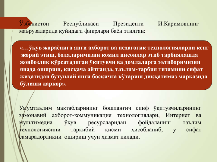 «…ўқув жараëнига янги ахборот ва педагогик технологияларни кенг
жорий этиш, болаларимизни комил инсонлар этиб тарбиялашда
жонбозлик кўрсатадиган ўқитувчи ва домлаларга эътиборимизни
янада ошириш, қисқача айтганда, таълим-тарбия тизимини сифат
жиҳатидан бутунлай янги босқичга кўтариш диққатимиз марказида
бўлиши даркор».
Ўзбекистон
Республикаси
Президенти
И.Каримовнинг
маърузаларида қуйидаги фикрлари баён этилган:
Умумтаълим мактабларининг бошланғич синф ўқитувчиларининг
замонавий
ахборот-коммуникация
технологиялари,
Интернет
ва
мультимедиа
ўқув
ресурсларидан
фойдаланиш
таълим
технологиясини
таркибий
қисми
ҳисобланиб,
у
сифат
самарадорликни ошириш учун ҳизмат қилади.
