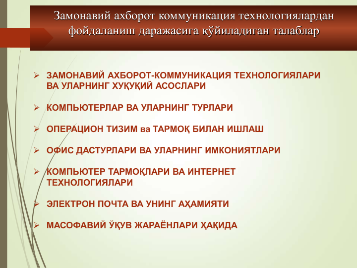 Замонавий ахборот коммуникация технологиялардан 
фойдаланиш даражасига қўйиладиган талаблар
 ЗАМОНАВИЙ АХБОРОТ-КОММУНИКАЦИЯ ТЕХНОЛОГИЯЛАРИ 
ВА УЛАРНИНГ ХУҚУҚИЙ АСОСЛАРИ 
 КОМПЬЮТЕРЛАР ВА УЛАРНИНГ ТУРЛАРИ
 ОПЕРАЦИОН ТИЗИМ ва ТАРМОҚ БИЛАН ИШЛАШ 
 ОФИС ДАСТУРЛАРИ ВА УЛАРНИНГ ИМКОНИЯТЛАРИ
 КОМПЬЮТЕР ТАРМОҚЛАРИ ВА ИНТЕРНЕТ 
ТЕХНОЛОГИЯЛАРИ
 ЭЛЕКТРОН ПОЧТА ВА УНИНГ АҲАМИЯТИ
 МАСОФАВИЙ ЎҚУВ ЖАРАЁНЛАРИ ҲАҚИДА
