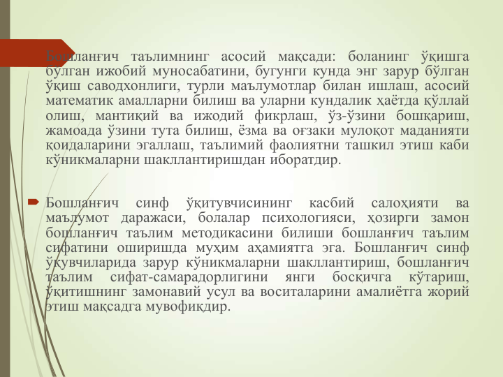  Бошланғич таълимнинг асосий мақсади: боланинг ўқишга
бўлган ижобий муносабатини, бугунги кунда энг зарур бўлган
ўқиш саводхонлиги, турли маълумотлар билан ишлаш, асосий
математик амалларни билиш ва уларни кундалик ҳаётда қўллай
олиш, мантиқий ва ижодий фикрлаш, ўз-ўзини бошқариш,
жамоада ўзини тута билиш, ёзма ва оғзаки мулоқот маданияти
қоидаларини эгаллаш, таълимий фаолиятни ташкил этиш каби
кўникмаларни шакллантиришдан иборатдир.
 Бошланғич
синф
ўқитувчисининг
касбий
салоҳияти
ва
маълумот даражаси, болалар психологияси, ҳозирги замон
бошланғич таълим методикасини билиши бошланғич таълим
сифатини оширишда муҳим аҳамиятга эга. Бошланғич синф
ўқувчиларида зарур кўникмаларни шакллантириш, бошланғич
таълим
сифат-самарадорлигини
янги
босқичга
кўтариш,
ўқитишнинг замонавий усул ва воситаларини амалиётга жорий
этиш мақсадга мувофиқдир.
