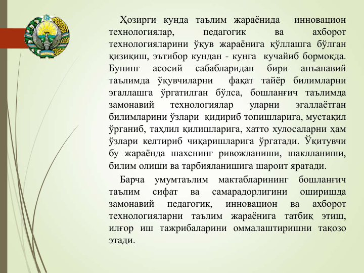 Ҳозирги кунда таълим жараёнида
инновацион
технологиялар,
педагогик
ва
ахборот
технологияларини ўқув жараёнига қўллашга бўлган
қизиқиш, эътибор кундан - кунга кучайиб бормоқда.
Бунинг
асосий
сабабларидан
бири
анъанавий
таълимда ўқувчиларни
фақат тайёр билимларни
эгаллашга ўргатилган бўлса, бошланғич таълимда
замонавий
технологиялар
уларни
эгаллаётган
билимларини ўзлари қидириб топишларига, мустақил
ўрганиб, таҳлил қилишларига, хатто хулосаларни ҳам
ўзлари келтириб чиқаришларига ўргатади. Ўқитувчи
бу жараёнда шахснинг ривожланиши, шаклланиши,
билим олиши ва тарбияланишига шароит яратади.
Барча
умумтаълим
мактабларининг
бошланғич
таълим
сифат
ва
самарадорлигини
оширишда
замонавий
педагогик,
инновацион
ва
ахборот
технологияларни
таълим
жараёнига
татбиқ
этиш,
илғор иш тажрибаларини оммалаштиришни тақозо
этади.
