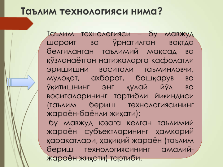 Таълим технологияси нима?
Таълим
технологияси
–
бу
мавжуд
шароит
ва
ўрнатилган
вақтда
белгиланган
таълимий
мақсад
ва
қўзланаётган натижаларга кафолатли
эришишни
воситали
таъминловчи,
мулоқот,
ахборот,
бошқарув
ва
ўқитишнинг
энг
қулай
йўл
ва
воситаларининг
тартибли
йиғиндиси
(таълим
бериш
технологиясининг
жараён-баёнли жиҳати);
бу мавжуд юзага келган таълимий
жараён
субъектларининг
ҳамкорий
ҳаракатлари, ҳақиқий жараён (таълим
бериш
технологиясининг
амалий-
жараён жиҳати) тартиби.
