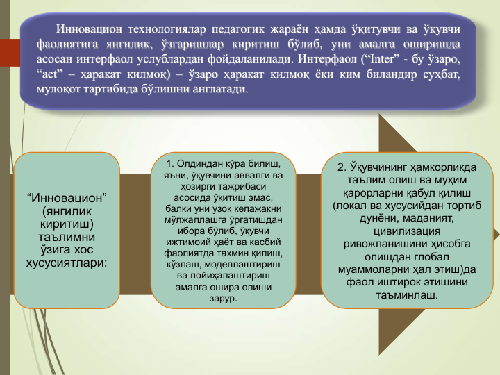 5
“Инновацион” 
(янгилик 
киритиш) 
таълимни 
ўзига хос 
хусусиятлари:
1. Олдиндан кўра билиш, 
яъни, ўқувчини аввалги ва 
ҳозирги тажрибаси 
асосида ўқитиш эмас, 
балки уни узоқ келажакни 
мўлжаллашга ўргатишдан 
ибора бўлиб, ўқувчи  
ижтимоий ҳаёт ва касбий 
фаолиятда тахмин қилиш, 
кўзлаш, моделлаштириш 
ва лойиҳалаштириш 
амалга ошира олиши 
зарур. 
2. Ўқувчининг ҳамкорликда 
таълим олиш ва муҳим 
қарорларни қабул қилиш 
(локал ва хусусийдан тортиб 
дунёни, маданият, 
цивилизация 
ривожланишини ҳисобга 
олишдан глобал 
муаммоларни ҳал этиш)да 
фаол иштирок этишини 
таъминлаш.
Инновацион технологиялар педагогик жараён ҳамда ўқитувчи ва ўқувчи
фаолиятига янгилик, ўзгаришлар киритиш бўлиб, уни амалга оширишда
асосан интерфаол услублардан фойдаланилади. Интерфаол (“Inter” - бу ўзаро,
“act” – ҳаракат қилмоқ) – ўзаро ҳаракат қилмоқ ёки ким биландир суҳбат,
мулоқот тартибида бўлишни англатади.
