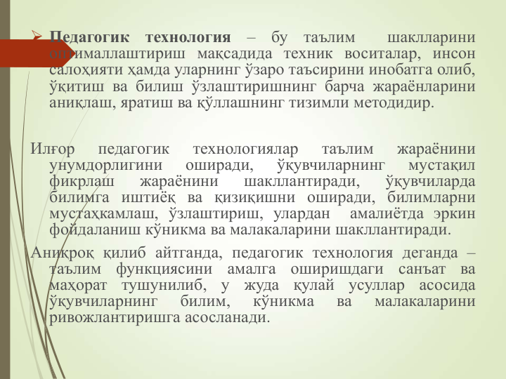  Педагогик
технология
–
бу
таълим
шаклларини
оптималлаштириш мақсадида техник воситалар, инсон
салоҳияти ҳамда уларнинг ўзаро таъсирини инобатга олиб,
ўқитиш ва билиш ўзлаштиришнинг барча жараёнларини
аниқлаш, яратиш ва қўллашнинг тизимли методидир.
Илғор
педагогик
технологиялар
таълим
жараёнини
унумдорлигини
оширади,
ўқувчиларнинг
мустақил
фикрлаш
жараёнини
шакллантиради,
ўқувчиларда
билимга иштиёқ ва қизиқишни оширади, билимларни
мустаҳкамлаш, ўзлаштириш, улардан
амалиётда эркин
фойдаланиш кўникма ва малакаларини шакллантиради.
Аниқроқ қилиб айтганда, педагогик технология деганда –
таълим
функциясини
амалга
оширишдаги
санъат
ва
маҳорат
тушунилиб,
у
жуда
қулай
усуллар
асосида
ўқувчиларнинг
билим,
кўникма
ва
малакаларини
ривожлантиришга асосланади.
