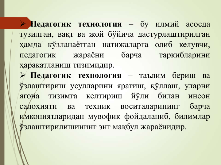  Педагогик
технология
–
бу
илмий
асосда
тузилган, вақт ва жой бўйича дастурлаштирилган
ҳамда кўзланаётган натижаларга олиб келувчи,
педагогик
жараёни
барча
таркибларини
ҳаракатланиш тизимидир.
 Педагогик технология – таълим бериш ва
ўзлаштириш усулларини яратиш, қўллаш, уларни
ягона
тизимга
келтириш
йўли
билан
инсон
салоҳияти
ва
техник
воситаларининг
барча
имкониятларидан мувофиқ фойдаланиб, билимлар
ўзлаштирилишининг энг мақбул жараёнидир.
