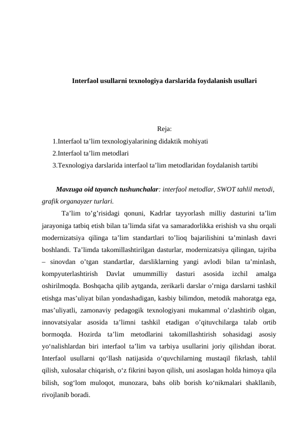 Interfaol usullarni texnologiya darslarida foydalanish usullari
Reja:
1.Interfaol ta’lim texnologiyalarining didaktik mohiyati
2.Interfaol ta’lim metodlari
3.Texnologiya darslarida interfaol ta’lim metodlaridan foydalanish tartibi 
  Mavzuga oid tayanch tushunchalar: interfaol metodlar, SWOT tahlil metodi,
grafik organayzer turlari. 
  Ta’lim  to’g’risidagi  qonuni,  Kadrlar  tayyorlash  milliy  dasturini  ta’lim
jarayoniga tatbiq etish bilan ta’limda sifat va samaradorlikka erishish va shu orqali
modernizatsiya  qilinga  ta’lim  standartlari  to’lioq  bajarilishini  ta’minlash  davri
boshlandi. Ta’limda takomillashtirilgan dasturlar, modernizatsiya qilingan, tajriba
–  sinovdan  o’tgan  standartlar,  darsliklarning  yangi  avlodi  bilan  ta’minlash,
kompyuterlashtirish  Davlat  umummilliy  dasturi  asosida  izchil  amalga
oshirilmoqda. Boshqacha qilib aytganda, zerikarli darslar o’rniga darslarni tashkil
etishga mas’uliyat bilan yondashadigan, kasbiy bilimdon, metodik mahoratga ega,
mas’uliyatli, zamonaviy pedagogik texnologiyani mukammal o’zlashtirib olgan,
innovatsiyalar  asosida  ta’limni  tashkil  etadigan  o’qituvchilarga  talab  ortib
bormoqda.  Hozirda  ta’lim  metodlarini  takomillashtirish  sohasidagi  asosiy
yo‘nalishlardan biri interfaol ta’lim va tarbiya usullarini joriy qilishdan iborat.
Interfaol  usullarni  qo‘llash  natijasida  o‘quvchilarning  mustaqil  fikrlash,  tahlil
qilish, xulosalar chiqarish, o‘z fikrini bayon qilish, uni asoslagan holda himoya qila
bilish,  sog‘lom  muloqot,  munozara,  bahs  olib  borish  ko‘nikmalari  shakllanib,
rivojlanib boradi.
