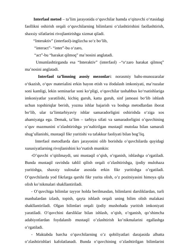   Interfaol metod – ta’lim jarayonida o‘quvchilar hamda o‘qituvchi o‘rtasidagi
faollikni oshirish orqali o‘quvchilarning bilimlarni o‘zlashtirishini faollashtirish,
shaxsiy sifatlarini rivojlantirishga xizmat qiladi. 
  “Interaktiv” (interfaol)-inglizcha so‘z bo‘lib,
   “interact”- “inter”-bu o‘zaro,
   “act”-bu “harakat qilmoq” ma’nosini anglatadi. 
  Umumlashtirganda  esa  “Interaktiv”  (interfaol)  –“o‘zaro harakat  qilmoq”
ma’nosini anglatadi. 
 
 Interfaol  ta’limning  asosiy  mezonlari:  norasmiy  bahs-munozaralar
o‘tkazish, o‘quv materialini erkin bayon etish va ifodalash imkoniyati, ma’ruzalar
soni kamligi, lekin seminarlar soni ko‘pligi, o‘quvchilar tashabbus ko‘rsatishlariga
imkoniyatlar yaratilishi, kichiq guruh, katta guruh, sinf jamoasi bo‘lib ishlash
uchun topshiriqlar berish, yozma ishlar bajarish va boshqa metodlardan iborat
bo‘lib,  ular  ta’limtarbiyaviy  ishlar  samaradorligini  oshirishda  o‘ziga  xos
ahamiyatga ega. Demak, ta’lim – tarbiya sifati va samaradorligini o’quvchining
o’quv mazmunini o’zlashtirishga yo’naltirilgan mustaqil mutolaa bilan samarali
shug’ullanishi, mustaqil fikr yuritishi va tafakkur faoliyati bilan bog’liq. 
  Interfaol metodlarda dars jarayonini olib borishda o’quvchilarda quyidagi
xususiyatlarning rivojlanishini ko’rsatish mumkin: 
-O’quvchi o’qitilmaydi, uni mustaqil o’qish, o’rganish, ishlashga o’rgatiladi.
Bunda  mustaqil  ravishda  tahlil  qilish  orqali  o’zlashtirishga,  ijodiy  mulohaza
yuritishga,  shaxsiy  xulosalar  asosida  erkin  fikr  yuritishga  o’rgatiladi.
O’quvchilarda yod fikrlarga qarshi fikr yurita olish, o’z pozitsiyasini himoya qila
olish ko’nikmalari shakllantiriladi. 
- O’quvchiga bilimlar tayyor holda berilmasdan, bilimlarni darsliklardan, turli
manbalardan  izlash,  topish,  qayta  ishlash  orqali  uning  bilim  olish  malakasi
shakllantiriladi.  Olgan  bilimlari  orqali  ijodiy  mushohada  yuritish  imkoniyati
yaratiladi.  O’quvchini  darsliklar  bilan  ishlash,  o’qish,  o’rganish,  qo’shimcha
adabiyotlardan  foydalanib  mustaqil  o’zlashtirish  ko’nikmalarini  egallashga
o’rgatiladi. 
-  Maktabda  barcha  o’quvchilarning  o’z  qobiliyatlari  darajasida  albatta
o’zlashtirishlari  kafolatlanadi.  Bunda  o’quvchining  o’zlashtirilgan  bilimlarini
