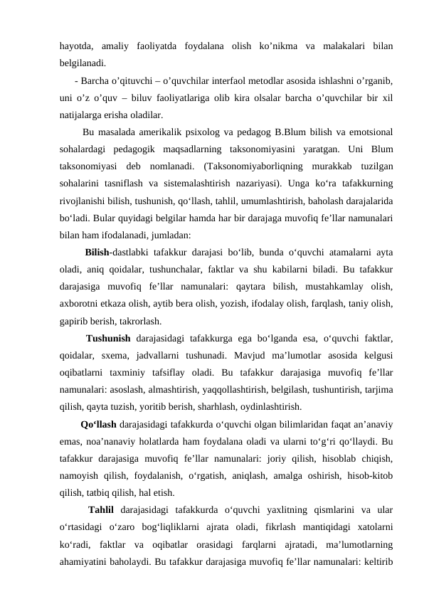 hayotda,  amaliy  faoliyatda  foydalana  olish  ko’nikma  va  malakalari  bilan
belgilanadi. 
- Barcha o’qituvchi – o’quvchilar interfaol metodlar asosida ishlashni o’rganib,
uni o’z o’quv – biluv faoliyatlariga olib kira olsalar barcha o’quvchilar bir xil
natijalarga erisha oladilar. 
  Bu masalada amerikalik psixolog va pedagog B.Blum bilish va emotsional
sohalardagi  pedagogik  maqsadlarning  taksonomiyasini  yaratgan.  Uni  Blum
taksonomiyasi  deb  nomlanadi.  (Taksonomiyaborliqning  murakkab  tuzilgan
sohalarini  tasniflash  va  sistemalashtirish  nazariyasi).  Unga  ko‘ra  tafakkurning
rivojlanishi bilish, tushunish, qo‘llash, tahlil, umumlashtirish, baholash darajalarida
bo‘ladi. Bular quyidagi belgilar hamda har bir darajaga muvofiq fe’llar namunalari
bilan ham ifodalanadi, jumladan: 
  Bilish-dastlabki tafakkur darajasi bo‘lib, bunda o‘quvchi atamalarni ayta
oladi, aniq qoidalar, tushunchalar, faktlar va shu kabilarni biladi. Bu tafakkur
darajasiga  muvofiq  fe’llar  namunalari:  qaytara  bilish,  mustahkamlay  olish,
axborotni etkaza olish, aytib bera olish, yozish, ifodalay olish, farqlash, taniy olish,
gapirib berish, takrorlash. 
  Tushunish darajasidagi  tafakkurga ega  bo‘lganda  esa,  o‘quvchi  faktlar,
qoidalar,  sxema,  jadvallarni  tushunadi.  Mavjud  ma’lumotlar  asosida  kelgusi
oqibatlarni  taxminiy  tafsiflay  oladi.  Bu  tafakkur  darajasiga  muvofiq  fe’llar
namunalari: asoslash, almashtirish, yaqqollashtirish, belgilash, tushuntirish, tarjima
qilish, qayta tuzish, yoritib berish, sharhlash, oydinlashtirish. 
  Qo‘llash darajasidagi tafakkurda o‘quvchi olgan bilimlaridan faqat an’anaviy
emas, noa’nanaviy holatlarda ham foydalana oladi va ularni to‘g‘ri qo‘llaydi. Bu
tafakkur  darajasiga  muvofiq  fe’llar  namunalari:  joriy  qilish,  hisoblab  chiqish,
namoyish  qilish,  foydalanish,  o‘rgatish,  aniqlash,  amalga  oshirish,  hisob-kitob
qilish, tatbiq qilish, hal etish. 
  Tahlil darajasidagi  tafakkurda  o‘quvchi  yaxlitning  qismlarini  va  ular
o‘rtasidagi  o‘zaro  bog‘liqliklarni  ajrata  oladi,  fikrlash  mantiqidagi  xatolarni
ko‘radi,  faktlar  va  oqibatlar  orasidagi  farqlarni  ajratadi,  ma’lumotlarning
ahamiyatini baholaydi. Bu tafakkur darajasiga muvofiq fe’llar namunalari: keltirib
