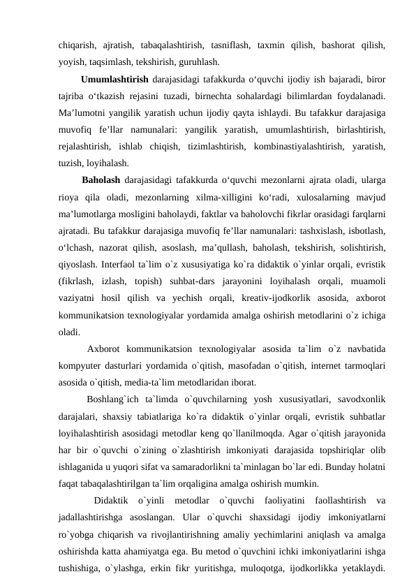 chiqarish,  ajratish,  tabaqalashtirish,  tasniflash,  taxmin  qilish,  bashorat  qilish,
yoyish, taqsimlash, tekshirish, guruhlash. 
  Umumlashtirish darajasidagi tafakkurda o‘quvchi ijodiy ish bajaradi, biror
tajriba o‘tkazish rejasini  tuzadi, birnechta sohalardagi bilimlardan foydalanadi.
Ma’lumotni yangilik yaratish uchun ijodiy qayta ishlaydi. Bu tafakkur darajasiga
muvofiq  fe’llar  namunalari:  yangilik  yaratish,  umumlashtirish,  birlashtirish,
rejalashtirish,  ishlab  chiqish,  tizimlashtirish,  kombinastiyalashtirish,  yaratish,
tuzish, loyihalash. 
  Baholash darajasidagi tafakkurda o‘quvchi mezonlarni ajrata oladi, ularga
rioya  qila  oladi,  mezonlarning  xilma-xilligini  ko‘radi,  xulosalarning  mavjud
ma’lumotlarga mosligini baholaydi, faktlar va baholovchi fikrlar orasidagi farqlarni
ajratadi. Bu tafakkur darajasiga muvofiq fe’llar namunalari: tashxislash, isbotlash,
o‘lchash, nazorat qilish, asoslash, ma’qullash, baholash, tekshirish, solishtirish,
qiyoslash. Interfaol ta`lim o`z xususiyatiga ko`ra didaktik o`yinlar orqali, evristik
(fikrlash,  izlash,  topish)  suhbat-dars  jarayonini  loyihalash  orqali,  muamoli
vaziyatni  hosil  qilish  va  yechish  orqali,  kreativ-ijodkorlik  asosida,  axborot
kommunikatsion texnologiyalar yordamida amalga oshirish metodlarini o`z ichiga
oladi. 
 
 Axborot  kommunikatsion  texnologiyalar  asosida  ta`lim  o`z  navbatida
kompyuter dasturlari yordamida o`qitish, masofadan o`qitish, internet tarmoqlari
asosida o`qitish, media-ta`lim metodlaridan iborat. 
  Boshlang`ich  ta`limda  o`quvchilarning  yosh  xususiyatlari,  savodxonlik
darajalari, shaxsiy tabiatlariga ko`ra didaktik o`yinlar orqali, evristik suhbatlar
loyihalashtirish asosidagi metodlar keng qo`llanilmoqda. Agar o`qitish jarayonida
har  bir  o`quvchi  o`zining  o`zlashtirish  imkoniyati  darajasida  topshiriqlar  olib
ishlaganida u yuqori sifat va samaradorlikni ta`minlagan bo`lar edi. Bunday holatni
faqat tabaqalashtirilgan ta`lim orqaligina amalga oshirish mumkin. 
 
 Didaktik  o`yinli  metodlar  o`quvchi  faoliyatini  faollashtirish  va
jadallashtirishga  asoslangan.  Ular  o`quvchi  shaxsidagi  ijodiy  imkoniyatlarni
ro`yobga chiqarish va rivojlantirishning amaliy yechimlarini aniqlash va amalga
oshirishda katta ahamiyatga ega. Bu metod o`quvchini ichki imkoniyatlarini ishga
tushishiga, o`ylashga, erkin fikr yuritishga, muloqotga, ijodkorlikka yetaklaydi.
