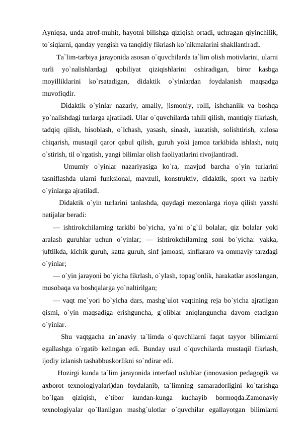 Ayniqsa, unda atrof-muhit, hayotni bilishga qiziqish ortadi, uchragan qiyinchilik,
to`siqlarni, qanday yengish va tanqidiy fikrlash ko`nikmalarini shakllantiradi. 
  Ta`lim-tarbiya jarayonida asosan o`quvchilarda ta`lim olish motivlarini, ularni
turli  yo`nalishlardagi  qobiliyat  qiziqishlarini  oshiradigan,  biror  kasbga
moyilliklarini  ko`rsatadigan,  didaktik  o`yinlardan  foydalanish  maqsadga
muvofiqdir. 
  Didaktik o`yinlar  nazariy, amaliy,  jismoniy,  rolli,  ishchaniik  va boshqa
yo`nalishdagi turlarga ajratiladi. Ular o`quvchilarda tahlil qilish, mantiqiy fikrlash,
tadqiq qilish, hisoblash,  o`lchash, yasash,  sinash,  kuzatish, solishtirish, xulosa
chiqarish, mustaqil qaror qabul qilish, guruh yoki jamoa tarkibida ishlash, nutq
o`stirish, til o`rgatish, yangi bilimlar olish faoliyatlarini rivojlantiradi. 
  Umumiy  o`yinlar  nazariyasiga  ko`ra,  mavjud  barcha  o`yin  turlarini
tasniflashda  ularni  funksional,  mavzuli,  konstruktiv,  didaktik,  sport  va  harbiy
o`yinlarga ajratiladi. 
  Didaktik o`yin turlarini tanlashda, quydagi mezonlarga rioya qilish yaxshi
natijalar beradi: 
— ishtirokchilarning tarkibi bo`yicha, ya`ni o`g`il bolalar, qiz bolalar yoki
aralash  guruhlar  uchun  o`yinlar;  —  ishtirokchilarning  soni  bo`yicha:  yakka,
juftlikda, kichik guruh, katta guruh, sinf jamoasi, sinflararo va ommaviy tarzdagi
o`yinlar; 
— o`yin jarayoni bo`yicha fikrlash, o`ylash, topag`onlik, harakatlar asoslangan,
musobaqa va boshqalarga yo`naltirilgan; 
— vaqt me`yori bo`yicha dars, mashg`ulot vaqtining reja bo`yicha ajratilgan
qismi,  o`yin  maqsadiga  erishguncha,  g`oliblar  aniqlanguncha  davom  etadigan
o`yinlar. 
  Shu  vaqtgacha  an`anaviy  ta`limda  o`quvchilarni  faqat  tayyor  bilimlarni
egallashga o`rgatib kelingan edi. Bunday usul o`quvchilarda mustaqil fikrlash,
ijodiy izlanish tashabbuskorlikni so`ndirar edi. 
  Hozirgi kunda ta`lim jarayonida interfaol uslublar (innovasion pedagogik va
axborot  texnologiyalari)dan  foydalanib,  ta`limning  samaradorligini  ko`tarishga
bo`lgan  qiziqish,  e`tibor  kundan-kunga  kuchayib  bormoqda.Zamonaviy
texnologiyalar  qo`llanilgan  mashg`ulotlar  o`quvchilar  egallayotgan  bilimlarni
