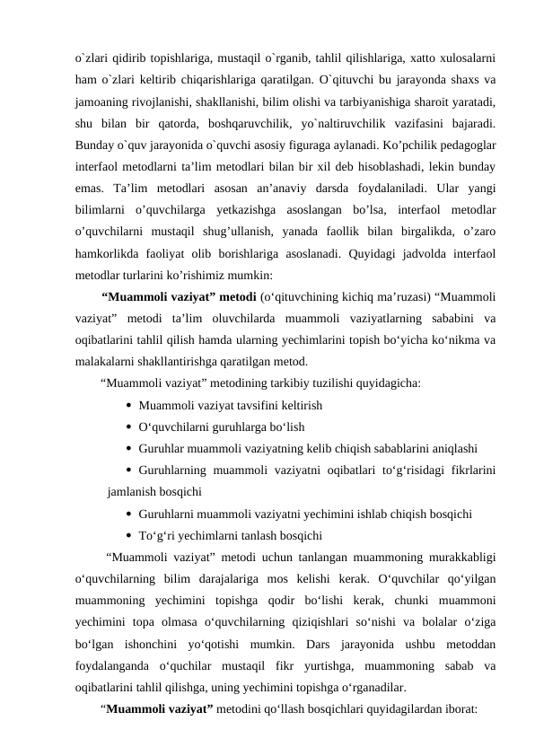 o`zlari qidirib topishlariga, mustaqil o`rganib, tahlil qilishlariga, xatto xulosalarni
ham o`zlari keltirib chiqarishlariga qaratilgan. O`qituvchi bu jarayonda shaxs va
jamoaning rivojlanishi, shakllanishi, bilim olishi va tarbiyanishiga sharoit yaratadi,
shu  bilan  bir  qatorda,  boshqaruvchilik,  yo`naltiruvchilik  vazifasini  bajaradi.
Bunday o`quv jarayonida o`quvchi asosiy figuraga aylanadi. Ko’pchilik pedagoglar
interfaol metodlarni ta’lim metodlari bilan bir xil deb hisoblashadi, lekin bunday
emas.  Ta’lim  metodlari  asosan  an’anaviy  darsda  foydalaniladi.  Ular  yangi
bilimlarni  o’quvchilarga  yetkazishga  asoslangan  bo’lsa,  interfaol  metodlar
o’quvchilarni  mustaqil  shug’ullanish,  yanada  faollik  bilan  birgalikda,  o’zaro
hamkorlikda  faoliyat  olib  borishlariga  asoslanadi.  Quyidagi  jadvolda  interfaol
metodlar turlarini ko’rishimiz mumkin: 
  “Muammoli vaziyat” metodi (o‘qituvchining kichiq ma’ruzasi) “Muammoli
vaziyat”  metodi  ta’lim  oluvchilarda  muammoli  vaziyatlarning  sababini  va
oqibatlarini tahlil qilish hamda ularning yechimlarini topish bo‘yicha ko‘nikma va
malakalarni shakllantirishga qaratilgan metod. 
  “Muammoli vaziyat” metodining tarkibiy tuzilishi quyidagicha: 
 Muammoli vaziyat tavsifini keltirish
 O‘quvchilarni guruhlarga bo‘lish 
 Guruhlar muammoli vaziyatning kelib chiqish sabablarini aniqlashi 
 Guruhlarning muammoli  vaziyatni  oqibatlari  to‘g‘risidagi  fikrlarini
jamlanish bosqichi 
 Guruhlarni muammoli vaziyatni yechimini ishlab chiqish bosqichi 
 To‘g‘ri yechimlarni tanlash bosqichi 
  “Muammoli vaziyat” metodi uchun tanlangan muammoning murakkabligi
o‘quvchilarning  bilim  darajalariga  mos  kelishi  kerak.  O‘quvchilar  qo‘yilgan
muammoning  yechimini  topishga  qodir  bo‘lishi  kerak,  chunki  muammoni
yechimini  topa  olmasa  o‘quvchilarning  qiziqishlari  so‘nishi  va  bolalar  o‘ziga
bo‘lgan  ishonchini  yo‘qotishi  mumkin.  Dars  jarayonida  ushbu  metoddan
foydalanganda  o‘quchilar  mustaqil  fikr  yurtishga,  muammoning  sabab  va
oqibatlarini tahlil qilishga, uning yechimini topishga o‘rganadilar. 
  “Muammoli vaziyat” metodini qo‘llash bosqichlari quyidagilardan iborat: 
