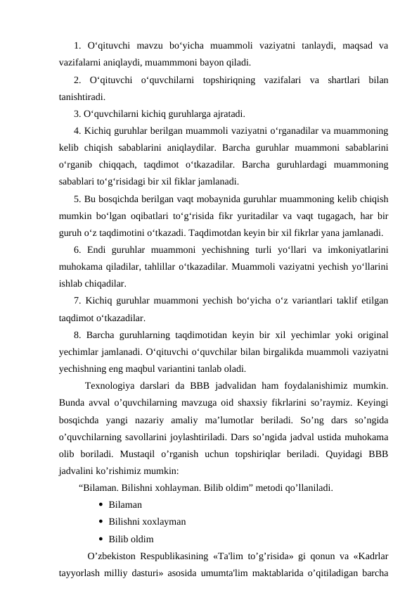 1.  O‘qituvchi  mavzu  bo‘yicha  muammoli  vaziyatni  tanlaydi,  maqsad  va
vazifalarni aniqlaydi, muammmoni bayon qiladi. 
2.  O‘qituvchi  o‘quvchilarni  topshiriqning  vazifalari  va  shartlari  bilan
tanishtiradi. 
3. O‘quvchilarni kichiq guruhlarga ajratadi. 
4. Kichiq guruhlar berilgan muammoli vaziyatni o‘rganadilar va muammoning
kelib  chiqish  sabablarini  aniqlaydilar.  Barcha  guruhlar  muammoni  sabablarini
o‘rganib  chiqqach,  taqdimot  o‘tkazadilar.  Barcha  guruhlardagi  muammoning
sabablari to‘g‘risidagi bir xil fiklar jamlanadi. 
5. Bu bosqichda berilgan vaqt mobaynida guruhlar muammoning kelib chiqish
mumkin bo‘lgan oqibatlari to‘g‘risida fikr yuritadilar va vaqt tugagach, har bir
guruh o‘z taqdimotini o‘tkazadi. Taqdimotdan keyin bir xil fikrlar yana jamlanadi. 
6.  Endi  guruhlar  muammoni  yechishning  turli  yo‘llari  va  imkoniyatlarini
muhokama qiladilar, tahlillar o‘tkazadilar. Muammoli vaziyatni yechish yo‘llarini
ishlab chiqadilar. 
7. Kichiq guruhlar muammoni yechish bo‘yicha o‘z variantlari taklif etilgan
taqdimot o‘tkazadilar. 
8. Barcha guruhlarning taqdimotidan keyin bir xil yechimlar yoki original
yechimlar jamlanadi. O‘qituvchi o‘quvchilar bilan birgalikda muammoli vaziyatni
yechishning eng maqbul variantini tanlab oladi. 
  Texnologiya  darslari  da  BBB  jadvalidan  ham  foydalanishimiz  mumkin.
Bunda avval o’quvchilarning mavzuga oid shaxsiy fikrlarini so’raymiz. Keyingi
bosqichda  yangi  nazariy  amaliy  ma’lumotlar  beriladi.  So’ng  dars  so’ngida
o’quvchilarning savollarini joylashtiriladi. Dars so’ngida jadval ustida muhokama
olib  boriladi.  Mustaqil  o’rganish  uchun  topshiriqlar  beriladi.  Quyidagi  BBB
jadvalini ko’rishimiz mumkin: 
  “Bilaman. Bilishni xohlayman. Bilib oldim” metodi qo’llaniladi. 
 Bilaman 
 Bilishni xoxlayman 
 Bilib oldim 
   O’zbekiston Respublikasining «Ta'lim to’g’risida» gi qonun va «Kadrlar
tayyorlash milliy dasturi» asosida umumta'lim maktablarida o’qitiladigan barcha
