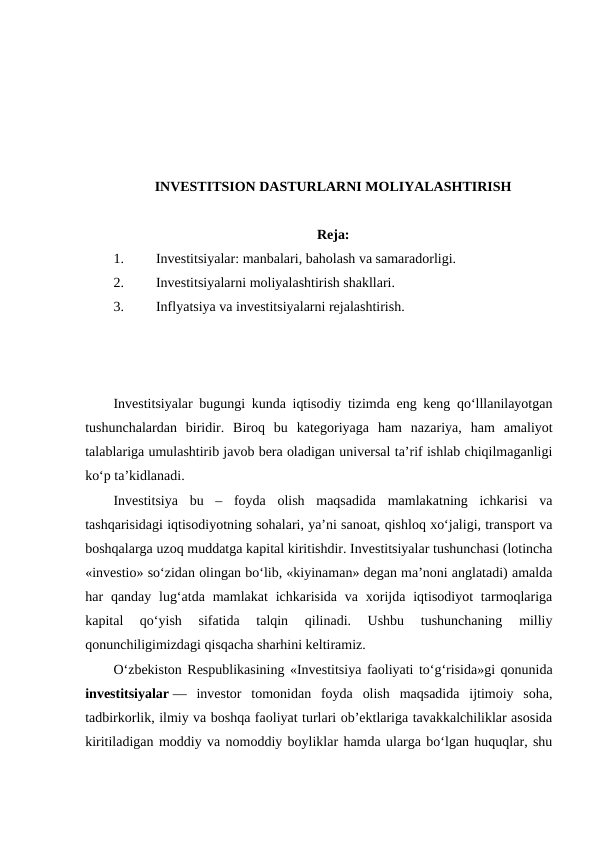 INVESTITSION DASTURLARNI MOLIYALASHTIRISH
Reja:
1.
Investitsiyalar: manbalari, baholash va samaradorligi.
2.
Investitsiyalarni moliyalashtirish shakllari.
3.
Inflyatsiya va investitsiyalarni rejalashtirish.
Investitsiyalar bugungi kunda iqtisodiy tizimda eng keng qo‘lllanilayotgan
tushunchalardan  biridir.  Biroq  bu  kategoriyaga  ham  nazariya,  ham  amaliyot
talablariga umulashtirib javob bera oladigan universal ta’rif ishlab chiqilmaganligi
ko‘p ta’kidlanadi. 
Investitsiya  bu  –  foyda  olish  maqsadida  mamlakatning  ichkarisi  va
tashqarisidagi iqtisodiyotning sohalari, ya’ni sanoat, qishloq xo‘jaligi, transport va
boshqalarga uzoq muddatga kapital kiritishdir. Investitsiyalar tushunchasi (lotincha
«investio» so‘zidan olingan bo‘lib, «kiyinaman» degan ma’noni anglatadi) amalda
har  qanday lug‘atda  mamlakat  ichkarisida  va  xorijda iqtisodiyot  tarmoqlariga
kapital  qo‘yish  sifatida  talqin  qilinadi.  Ushbu  tushunchaning  milliy
qonunchiligimizdagi qisqacha sharhini keltiramiz.
O‘zbekiston Respublikasining «Investitsiya faoliyati to‘g‘risida»gi qonunida
investitsiyalar —  investor  tomonidan  foyda  olish  maqsadida  ijtimoiy  soha,
tadbirkorlik, ilmiy va boshqa faoliyat turlari ob’ektlariga tavakkalchiliklar asosida
kiritiladigan moddiy va nomoddiy boyliklar hamda ularga bo‘lgan huquqlar, shu
