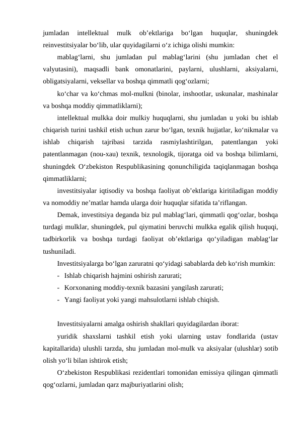 jumladan  intellektual  mulk  ob’ektlariga  bo‘lgan  huquqlar,  shuningdek
reinvestitsiyalar bo‘lib, ular quyidagilarni o‘z ichiga olishi mumkin:
mablag‘larni,  shu  jumladan  pul  mablag‘larini  (shu  jumladan  chet  el
valyutasini),  maqsadli  bank  omonatlarini,  paylarni,  ulushlarni,  aksiyalarni,
obligatsiyalarni, veksellar va boshqa qimmatli qog‘ozlarni;
ko‘char va ko‘chmas mol-mulkni (binolar, inshootlar, uskunalar, mashinalar
va boshqa moddiy qimmatliklarni);
intellektual mulkka doir mulkiy huquqlarni, shu jumladan u yoki bu ishlab
chiqarish turini tashkil etish uchun zarur bo‘lgan, texnik hujjatlar, ko‘nikmalar va
ishlab  chiqarish  tajribasi  tarzida  rasmiylashtirilgan,  patentlangan  yoki
patentlanmagan (nou-xau) texnik, texnologik, tijoratga oid va boshqa bilimlarni,
shuningdek O‘zbekiston Respublikasining qonunchiligida taqiqlanmagan boshqa
qimmatliklarni;
investitsiyalar iqtisodiy va boshqa faoliyat ob’ektlariga kiritiladigan moddiy
va nomoddiy ne’matlar hamda ularga doir huquqlar sifatida ta’riflangan.
Demak, investitsiya deganda biz pul mablag‘lari, qimmatli qog‘ozlar, boshqa
turdagi mulklar, shuningdek, pul qiymatini beruvchi mulkka egalik qilish huquqi,
tadbirkorlik  va  boshqa  turdagi  faoliyat  ob’ektlariga  qo‘yiladigan  mablag‘lar
tushuniladi.
Investitsiyalarga bo‘lgan zaruratni qo‘yidagi sabablarda deb ko‘rish mumkin:
- Ishlab chiqarish hajmini oshirish zarurati;
- Korxonaning moddiy-texnik bazasini yangilash zarurati;
- Yangi faoliyat yoki yangi mahsulotlarni ishlab chiqish.
Investitsiyalarni amalga oshirish shakllari quyidagilardan iborat:
yuridik  shaxslarni  tashkil  etish  yoki  ularning  ustav  fondlarida  (ustav
kapitallarida) ulushli tarzda, shu jumladan mol-mulk va aksiyalar (ulushlar) sotib
olish yo‘li bilan ishtirok etish;
O‘zbekiston Respublikasi rezidentlari tomonidan emissiya qilingan qimmatli
qog‘ozlarni, jumladan qarz majburiyatlarini olish;
