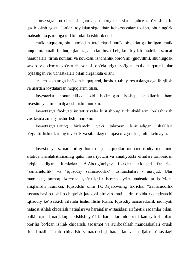 konsessiyalarni olish, shu jumladan tabiiy resurslarni qidirish, o‘zlashtirish,
qazib olish yoki ulardan foydalanishga doir konsessiyalarni  olish, shuningdek
mahsulot taqsimotiga oid bitimlarda ishtirok etish;
mulk huquqini, shu jumladan intellektual mulk ob’ektlariga bo‘lgan mulk
huquqini, mualliflik huquqlarini, patentlar, tovar belgilari, foydali modellar, sanoat
namunalari, firma nomlari va nou-xau, ishchanlik obro‘sini (gudvillni), shuningdek
savdo  va  xizmat  ko‘rsatish  sohasi  ob’ektlariga  bo‘lgan  mulk  huquqini  ular
joylashgan yer uchastkalari bilan birgalikda olish;
er uchastkalariga bo‘lgan huquqlarni, boshqa tabiiy resurslarga egalik qilish
va ulardan foydalanish huquqlarini olish.
Investorlar  qonunchilikka  zid  bo‘lmagan  boshqa  shakllarda  ham
investitsiyalarni amalga oshirishi mumkin.
Investitsiya faoliyati investitsiyalar kiritishning turli shakllarini birlashtirish
vositasida amalga oshirilishi mumkin.
Investitsiyalarning  birlamchi  yoki  takroran  kiritiladigan  shakllari
o‘zgartirilishi ularning investitsiya sifatidagi darajasi o‘zgarishiga olib kelmaydi.
Investitsiya  samaradorligi  borasidagi  tadqiqotlar  umumiqtisodiy  muammo
sifatida mamlakatimizning qator nazariyotchi va amaliyotchi olimlari tomonidan
tadqiq  etilgan.  Jumladan,  A.Abdug‘aniyev  fikricha,  «Iqtisod  fanlarida
“samaradorlik”  va  “iqtisodiy  samaradorlik”  tushunchalari  -  mavjud.  Ular
mamlakat,  tarmoq,  korxona,  yo‘nalishlar  hamda  ayrim  mahsulotlar  bo‘yicha
aniqlanishi  mumkin.  Iqtisodchi  olim  I.Q.Rajabovning  fikricha,  “Samaradorlik
tushunchasi bu ishlab chiqarish jarayoni pirovard natijalarini o‘zida aks ettiruvchi
iqtisodiy ko‘rsatkich sifatida tushunilishi lozim. Iqtisodiy samaradorlik mohiyati
nafaqat ishlab chiqarish natijalari va harajatlar o‘rtasidagi arifmetik raqamlar bilan,
balki foydali natijalarga erishish yo‘lida harajatlar miqdorini kamaytirish bilan
bog‘liq bo‘lgan ishlab chiqarish, taqsimot va ayirboshlash munosabatlari orqali
ifodalanadi.  Ishlab  chiqarish  samaradorligi  harajatlar  va  natijalar  o‘rtasidagi
