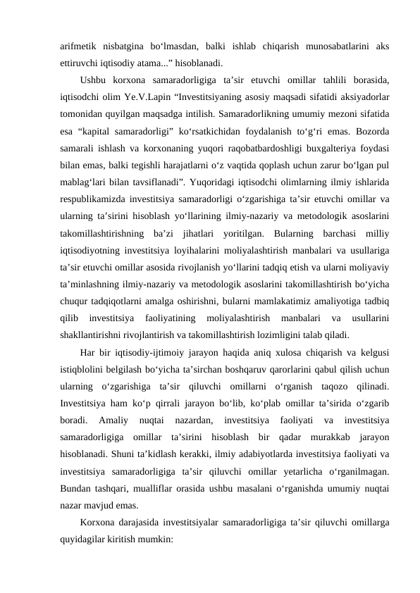 arifmetik  nisbatgina  bo‘lmasdan,  balki  ishlab  chiqarish  munosabatlarini  aks
ettiruvchi iqtisodiy atama...” hisoblanadi.
Ushbu  korxona  samaradorligiga  ta’sir  etuvchi  omillar  tahlili  borasida,
iqtisodchi olim Ye.V.Lapin “Investitsiyaning asosiy maqsadi sifatidi aksiyadorlar
tomonidan quyilgan maqsadga intilish. Samaradorlikning umumiy mezoni sifatida
esa  “kapital  samaradorligi” ko‘rsatkichidan foydalanish  to‘g‘ri  emas. Bozorda
samarali ishlash va korxonaning yuqori raqobatbardoshligi buxgalteriya foydasi
bilan emas, balki tegishli harajatlarni o‘z vaqtida qoplash uchun zarur bo‘lgan pul
mablag‘lari bilan tavsiflanadi”. Yuqoridagi iqtisodchi olimlarning ilmiy ishlarida
respublikamizda investitsiya samaradorligi o‘zgarishiga ta’sir etuvchi omillar va
ularning ta’sirini hisoblash yo‘llarining ilmiy-nazariy va metodologik asoslarini
takomillashtirishning  ba’zi  jihatlari  yoritilgan.  Bularning  barchasi  milliy
iqtisodiyotning investitsiya loyihalarini moliyalashtirish manbalari va usullariga
ta’sir etuvchi omillar asosida rivojlanish yo‘llarini tadqiq etish va ularni moliyaviy
ta’minlashning ilmiy-nazariy va metodologik asoslarini takomillashtirish bo‘yicha
chuqur tadqiqotlarni amalga oshirishni, bularni mamlakatimiz amaliyotiga tadbiq
qilib  investitsiya  faoliyatining  moliyalashtirish  manbalari  va  usullarini
shakllantirishni rivojlantirish va takomillashtirish lozimligini talab qiladi.
Har bir iqtisodiy-ijtimoiy jarayon haqida aniq xulosa chiqarish va kelgusi
istiqblolini belgilash bo‘yicha ta’sirchan boshqaruv qarorlarini qabul qilish uchun
ularning  o‘zgarishiga  ta’sir  qiluvchi  omillarni  o‘rganish  taqozo  qilinadi.
Investitsiya ham ko‘p qirrali jarayon bo‘lib, ko‘plab omillar ta’sirida o‘zgarib
boradi.  Amaliy  nuqtai  nazardan,  investitsiya  faoliyati  va  investitsiya
samaradorligiga  omillar  ta’sirini  hisoblash  bir  qadar  murakkab  jarayon
hisoblanadi. Shuni ta’kidlash kerakki, ilmiy adabiyotlarda investitsiya faoliyati va
investitsiya  samaradorligiga  ta’sir  qiluvchi  omillar  yetarlicha  o‘rganilmagan.
Bundan tashqari, mualliflar orasida ushbu masalani o‘rganishda umumiy nuqtai
nazar mavjud emas. 
Korxona darajasida investitsiyalar samaradorligiga ta’sir qiluvchi omillarga
quyidagilar kiritish mumkin:
